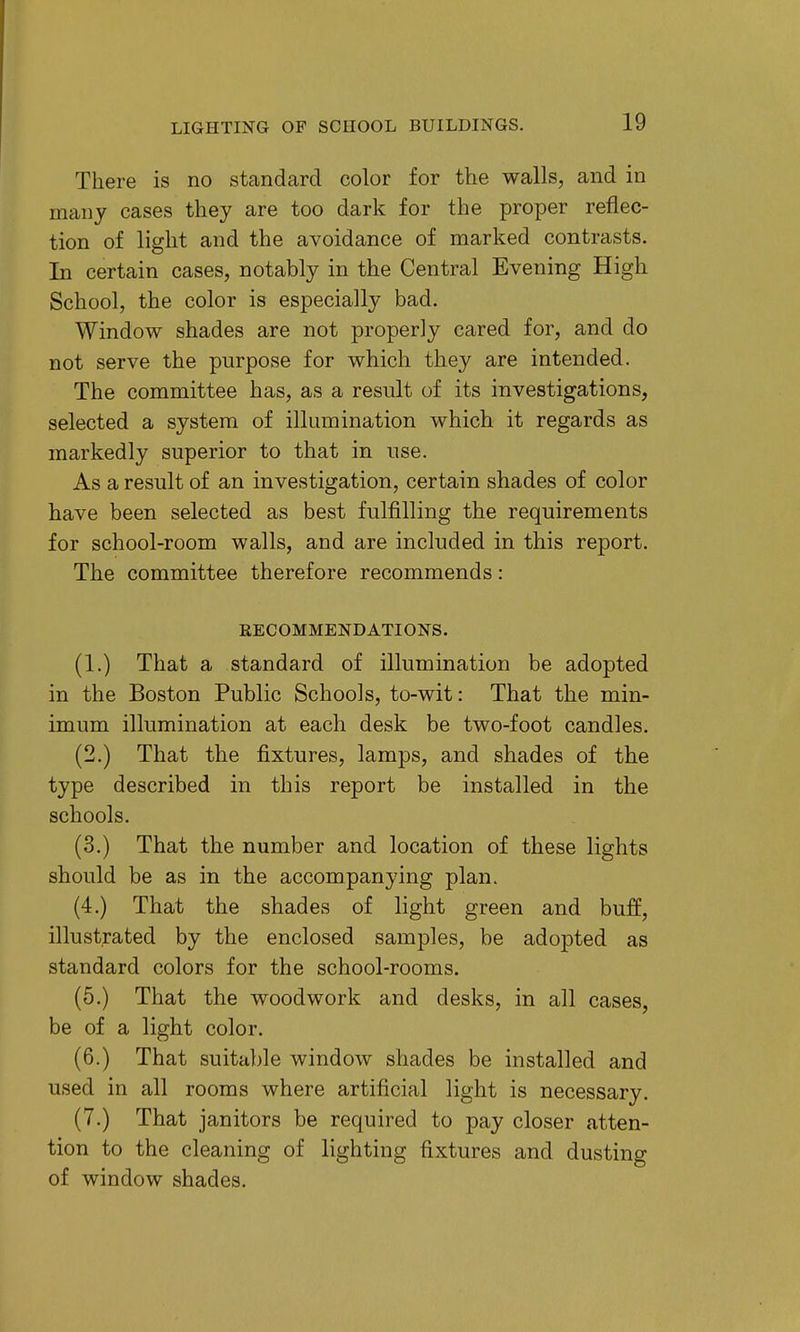 There is no stcandard color for the walls, and in many cases they are too dark for the proper reflec- tion of light and the avoidance of marked contrasts. In certain cases, notably in the Central Evening High School, the color is especially bad. Window shades are not properly cared for, and do not serve the purpose for which they are intended. The committee has, as a result of its investigations, selected a system of illumination which it regards as markedly superior to that in use. As a result of an investigation, certain shades of color have been selected as best fulfilling the requirements for school-room walls, and are included in this report. The committee therefore recommends: RECOMMENDATIONS. (1.) That a standard of illumination be adopted in the Boston Public Schools, to-wit: That the min- imum illumination at each desk be two-foot candles. (2.) That the fixtures, lamps, and shades of the type described in this report be installed in the schools. (3.) That the number and location of these lights should be as in the accompanying plan. (4.) That the shades of light green and buff, illustrated by the enclosed samples, be adopted as standard colors for the school-rooms. (5.) That the woodwork and desks, in all cases, be of a light color. (6.) That suitable window shades be installed and used in all rooms where artificial light is necessary. (7.) That janitors be required to pay closer atten- tion to the cleaning of lighting fixtures and dusting of window shades.