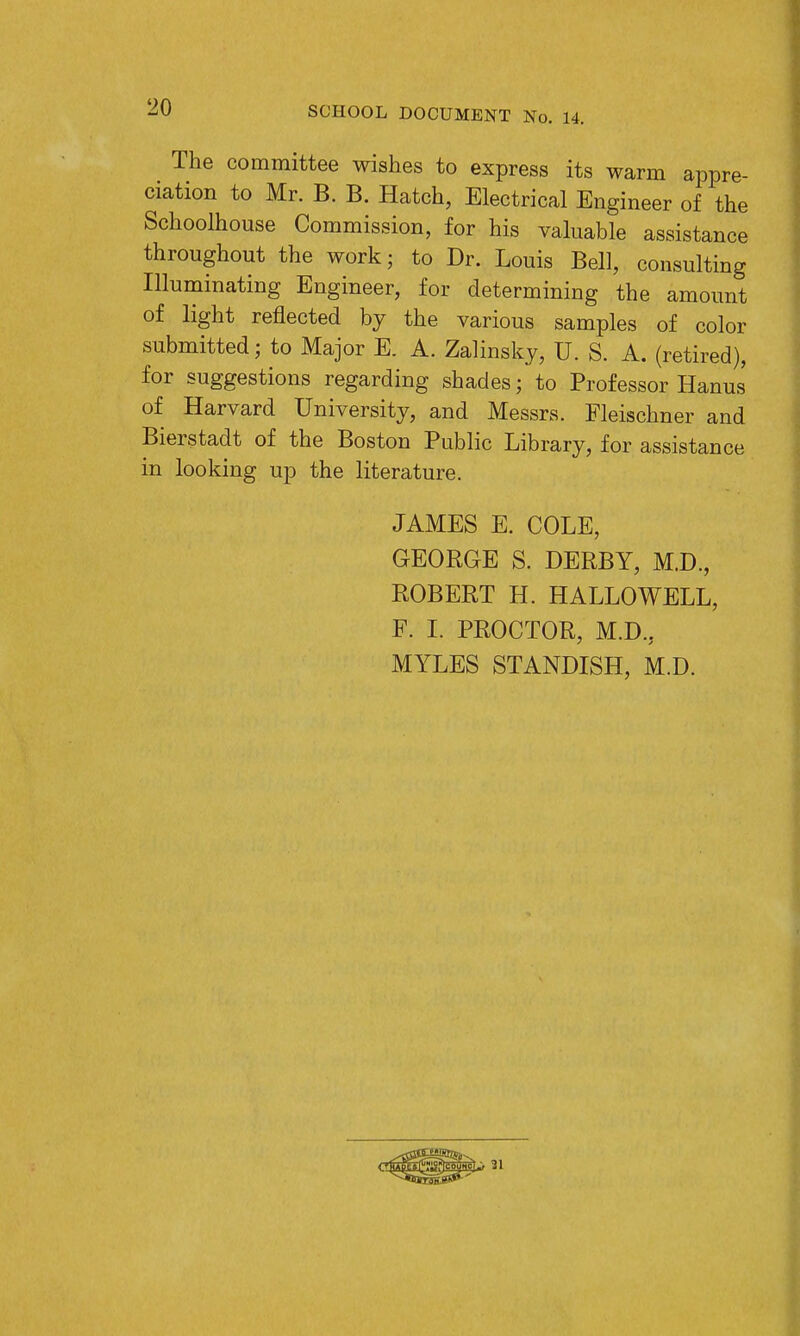 The committee wishes to express its warm appre- ciation to Mr. B. B. Hatch, Electrical Engineer of the Schoolhouse Commission, for his valuable assistance throughout the work; to Dr. Louis Bell, consulting Illuminating Engineer, for determining the amount of light reflected by the various samples of color submitted; to Major E. A. Zalinsky, U. S. A. (retired), for suggestions regarding shades; to Professor Hanus of Harvard University, and Messrs. Fleischner and Bierstadt of the Boston Public Library, for assistance in looking up the literature. JAMES E. COLE, GEORGE S. DERBY, M.D., ROBERT H. HALLO WELL, F. I. PROCTOR, M.D.. MYLES STANDISH, M.D.