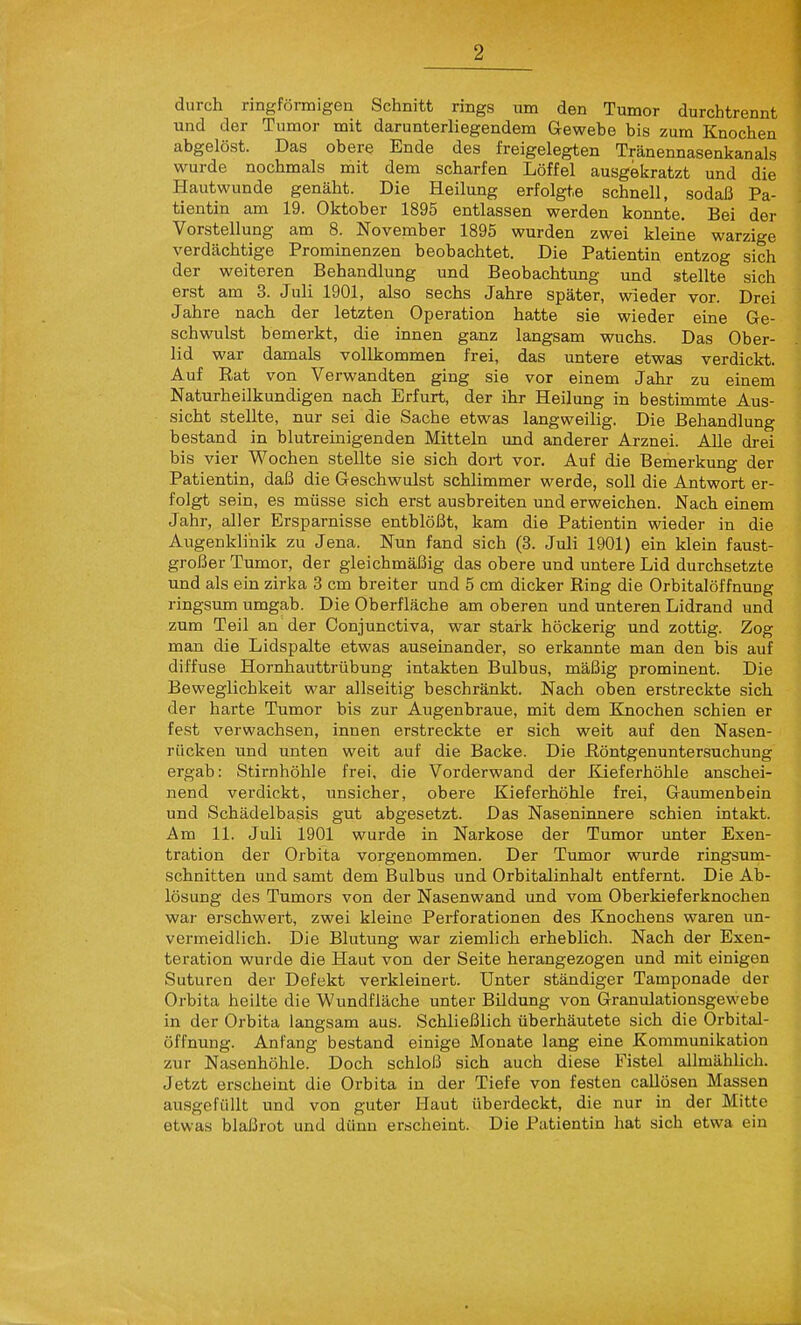durch ringförmigen Schnitt rings um den Tumor durchtrennt und der Tumor mit darunterliegendem Gewebe bis zum Knochen abgelöst. Das obere Ende des freigelegten Tränennasenkanals 1 wurde nochmals mit dem scharfen Löffel ausgekratzt und die Hautwunde genäht. Die Heilung erfolgte schnell, sodaß Pa- tientin am 19. Oktober 1895 entlassen werden konnte. Bei der Vorstellung am 8. November 1895 wurden zwei kleine warzige verdächtige Prominenzen beobachtet. Die Patientin entzog sich der weiteren Behandlung und Beobachtung und stellte sich erst am 3. Juli 1901, also sechs Jahre später, wieder vor. Drei Jahre nach der letzten Operation hatte sie wieder eine Ge- schwulst bemerkt, die innen ganz langsam wuchs. Das Ober- lid war damals vollkommen frei, das untere etwas verdickt Auf Rat von Verwandten ging sie vor einem Jahr zu einem Naturheilkundigen nach Erfurt, der ihr Heilung in bestimmte Aus- sicht stellte, nur sei die Sache etwas langweilig. Die Behandlung bestand in blutreinigenden Mitteln und anderer Arznei. AUe drei bis vier Wochen stellte sie sich dort vor. Auf die Bemerkung der Patientin, daß die Geschwulst schlimmer werde, soll die Antwort er- folgt sein, es müsse sich erst ausbreiten und erweichen. Nach einem Jahr, aller Ersparnisse entblößt, kam die Patientin wieder in die Aiigenkli'nik zu Jena. Nun fand sich (3. Juli 1901) ein klein faust- großer Tumor, der gleichmäßig das obere und untere Lid durchsetzte und als ein zirka 3 cm breiter und 5 cm dicker Ring die Orbitalöffnung ringsum umgab. Die Oberfläche am oberen und unteren Lidrand und zum Teil an der Conjunctiva, war stark höckerig und zottig. Zog man die Lidspalte etwas auseinander, so erkannte man den bis auf diffuse Hornhauttrübung intakten Bulbus, mäßig prominent. Die Beweglichkeit war allseitig beschränkt. Nach oben erstreckte sich der harte Tumor bis zur Augenbraue, mit dem Knochen schien er fest verwachsen, innen erstreckte er sich weit auf den Nasen- rücken und unten weit auf die Backe. Die Röntgenuntersuchung ergab: Stirnhöhle frei, die Vorderwand der Kieferhöhle anschei- nend verdickt, unsicher, obere Kieferhöhle frei, Gaumenbein und Schädelbasis gut abgesetzt. Das Naseniimere schien intakt. Am 11. Juli 1901 wurde in Narkose der Tumor unter Exen- tration der Orbita vorgenommen. Der Tumor wurde ringsum- schnitten und samt dem Bulbus und Orbitalinhalt entfernt. Die Ab- lösung des Tumors von der Nasenwand und vom Oberkieferknochen war erschwert, zwei kleine Perforationen des Knochens waren un- vermeidlich. Die Blutung war ziemlich erheblich. Nach der Exen- teration wurde die Haut von der Seite herangezogen und mit einigen Suturen der Defekt verkleinert. Unter ständiger Tamponade der Orbita heilte die Wundfläche unter Bildung von Granulationsgewebe in der Orbita langsam aus. Schließlich überhäutete sich die Orbital- öffnung. Anfang bestand einige Monate lang eine Kommunikation zur Nasenhöhle. Doch schloß sich auch diese Fistel allmählich. Jetzt erscheint die Orbita in der Tiefe von festen callösen Massen ausgefüllt und von guter Haut überdeckt, die nur in der Mitte etwas blaßrot und dünn erscheint. Die Patientin hat sich etwa ein