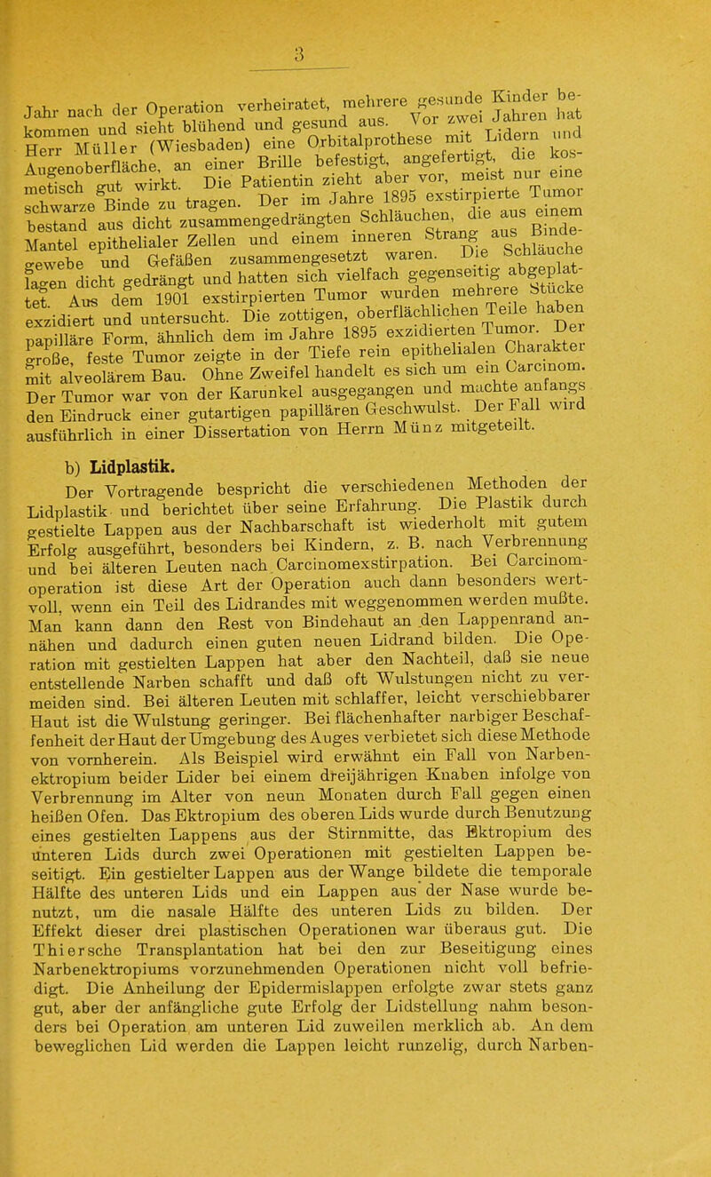 HeTMüller (Wiesbaden) eine Orbitalprothese mit Lide n und riwarze^inde zu tragen. Der im Jahre 1895 exstirpierte Tumor l~aurdicht zusLmengedrängten Sc^^^^^^^^ Mantel epithelialer Zellen und «mem mneren Strang aus ^nde gewebe und Gefäßen zusammengesetzt waren. Die fecblaucne faeen dicht gedrängt und hatten sich vielfach gegenseitig abgeplat- let Au^ dem 1901 exstirpierten Tumor wurden mehrere btucke exziditrTund untersucht. Die zottigen, oberflächlichen Teile haben mpilläre Form, ähnlich dem im Jahre 1895 exzidier en Tumor. De S feste Tumor zeigte in der Tiefe rein epithehalen Charakter St aiveolärem Bau. Ohne Zweifel handelt es sich um ein Carcmom. Der Tumor war von der Karunkel ausgegangen und machte anlangs den Eindruck einer gutartigen papillären Geschwulst. Der Fall wird ausführlich in einer Dissertation von Herrn Münz mitgeteilt. b) Lidplastik. Der Vortragende bespricht die verschiedenen Methoden der Lidplastik, und berichtet über seine Erfahrung. Die Plastik durch gestielte Lappen aus der Nachbarschaft ist wiederholt mit gutem Erfolg ausgeführt, besonders bei Kindern, z. B. nach Verbrennung und bei älteren Leuten nach Carcinomexstirpation. Bei üarcinom- operation ist diese Art der Operation auch dann besonders wert- voll, wenn ein Teil des Lidrandes mit weggenommen werden muiite. Man kann dann den Eest von Bindehaut an den Lappenrand an- nähen und dadurch einen guten neuen Lidrand bilden. Die Ope- ration mit gestielten Lappen hat aber den Nachteil, daß sie neue entstellende Narben schafft und daß oft Wulstungen nicht zu ver- meiden sind. Bei älteren Leuten mit schlaffer, leicht verschiebbarer Haut ist dieWulstung geringer. Bei flächenhafter narbiger Beschaf- fenheit der Haut der Umgebung des Auges verbietet sich dieseMethode von vornherein. Als Beispiel wird erwähnt ein Fall von Narben- ektropium beider Lider bei einem dreijährigen Knaben infolge von Verbrennung im Alter von neun Monaten durch Fall gegen einen heißen Ofen. Das Ektropium des oberen Lids wurde durch Benutzung eines gestielten Lappens aus der Stirnmitte, das Bktropium des Unteren Lids durch zwei Operationen mit gestielten Lappen be- seitigt. Ein gestielter Lappen aus der Wange bildete die temporale Hälfte des unteren Lids und ein Lappen aus'der Nase wurde be- nutzt, um die nasale Hälfte des unteren Lids zu bilden. Der Effekt dieser drei plastischen Operationen war überaus gut. Die Thier sehe Transplantation hat bei den zur Beseitigung eines Narbenektropiums vorzunehmenden Operationen nicht voll befrie- digt. Die Anheilung der Epidermislappen erfolgte zwar stets ganz gut, aber der anfängliche gute Erfolg der Lidstellung nahm beson- ders bei Operation am unteren Lid zuweilen merklich ab. An dem beweglichen Lid werden die Lappen leicht runzelig, durch Narben- I