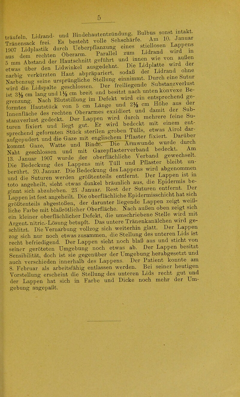 SVverkürzten Haut abpräpariert, sodaß ^er ^.idjand ohne Narbfnzut seine ursprüngliche Stellung einnimmt. Durch eme Sutiir wkd dTe Lidspalte geschlossen. Der freiliegende Substanzverlust S 3y, cm lan^und V/, cm breit und besitzt nach unten konvexe Be- grenzung Nach BluStillung im Defekt wird ein entsprechend ge- formtes ^Hautstück von 5 cm Länge und 2y, 7/°^%-%^^^ Innenfläche des rechten Oberarmes exzidiert und damit der Sub- stanzverlust gedeckt. Der Lappen wird durch mehrere feine Su- turen fixiert und liegt gut. Er wird bedeckt mit einem ent- sprechend geformten Stück sterilen groben Tülls, etwas Airol dar- aufgepuder? und die Gaze mit englischem Pflaster fixiert. Daruber kommt Gaze, Watte und Bind6.-'T)ie Ärmwunde wurde durch Naht geschlossen und mit Gazepflasterverband bedeckt. Am 13. Januar 1907 wurde der oberflächliche Verband gewecliselt. Die Bedeckung des Lappens mit Tüll und Pflaster bleibt un- berührt 20. Januar. Die Bedeckung des Lappens wird abgenommen und die Suturen werden größtenteils entfernt. Der Lappen ist m toto angeheilt, sieht etwas dunkel bräunlich aus, die Epidermis be- ginnt sich abzuheben. 23: Januar. Rest der Suturen entfernt. Der Lappen ist fest angeheilt. Die oberflächliche Epidermisschicht hat sich größtenteils abgestoßen, der darunter liegende Lappen zeigt weilJ- liche Farbe mit blaßröthcher Oberfläche. Nach außen oben zeigt sich ein kleiuer oberflächlicher Defekt, die umschriebene Stelle wird mit Argent. nitric.-Lösung betupft. Das untere Tränenkanälchen wird ge- schlitzt. Die Vernarbung vollzog sich weiterhin glatt. Der Lappen zog sich nur noch etwas zusammen, die Stellung des unteren Lids ist recht befriedigend. Der Lappen sieht noch blaß aus und sticht von seiner geröteten Umgebung noch etwas ab. Der Lappen besitzt SensibiUtät, doch ist sie gegenüber der Umgebung herabgesetzt und auch verschieden innerhalb des Lappens. Der Patient konnte am 8. Februar als arbeitsfähig entlassen werden. Bei seiner heutigen Vorstellung erscheint die Stellung des unteren Lids recht gut und der Lappen hat sich in Farbe und Dicke noch mehr der Um- gebung angepaßt.