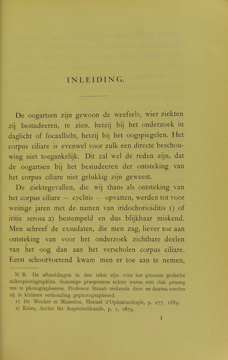 INLEIDING. De oogartsen zijn gewoon de weefsels, wier ziekten zij bestudeeren, te zien, hetzij bij het onderzoek in daglicht of focaaUicht, hetzij bij het oogspiegelen. Het corpus ciHare is evenwel voor zulk een directe beschou- wing niet toegankelijk. Dit zal wel de reden zijn, dat de oogartsen bij het bestudeeren der ontsteking van het corpus ciliare niet gelukkig zijn geweest. De ziektegevallen, die wij thans als ontsteking van het corpus ciliare — cyclitis — opvatten, werden tot voor weinige jaren met de namen van iridochorioiditis i) of iritis serosa 2) bestempeld en dus blijkbaar miskend. Men schreef de exsudaten, die men zag, liever toe aan ontsteking van voor het onderzoek zichtbare deelen van het oog dan aan het verscholen corpus ciliare. Eerst schoorvoetend kwam men er toe aan te nemen, N. B. De afbeeldingen in den tekst zijn voor het grootste gedeelte mikrophotographiën. Sommige praeparaten echter waren niet vlak genoeg om te photographeeren. Professor Straub teekende deze en daarna werden zij in kleinere verhouding gephotographeerd. 1) De Wecker et Masselon, Manuel d'Ophtalmologie, p. 277, 1889. 2) Knies, Archiv für Augenheilkunde, p. i, 1879.