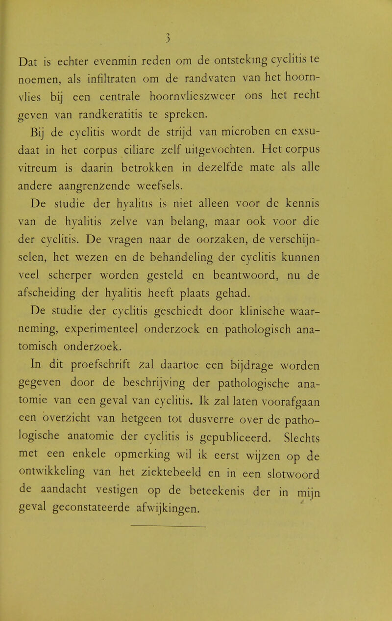 Dat is echter evenmin reden om de ontstekmg cyclitis te noemen, als infiltraten om de randvaten van het hoorn- vHes bij een centrale hoornvlieszweer ons het recht geven van randkeratitis te spreken. Bij de cyclitis wordt de strijd van microben en exsu- daat in het corpus cihare zelf uitgevochten. Het corpus vitreum is daarin betrokken in dezelfde mate als alle andere aangrenzende weefsels. De studie der hyalitis is niet alleen voor de kennis van de hyalitis zelve van belang, maar ook voor die der cyclitis. De vragen naar de oorzaken, de verschijn- selen, het wezen en de behandeling der cyclitis kunnen veel scherper worden gesteld en beantwoord, nu de afscheiding der hyalitis heeft plaats gehad. De studie der cyclitis geschiedt door klinische waar- neming, experimenteel onderzoek en pathologisch ana- tomisch onderzoek. In dit proefschrift zal daartoe een bijdrage worden gegeven door de beschrijving der pathologische ana- tomie van een geval van cyclitis. Ik zal laten voorafgaan een overzicht van hetgeen tot dusverre over de patho- logische anatomie der cyclitis is gepubliceerd. Slechts met een enkele opmerking wil ik eerst wijzen op de ontwikkeling van het ziektebeeld en in een slotwoord de aandacht vestigen op de beteekenis der in mijn geval geconstateerde afwijkingen.