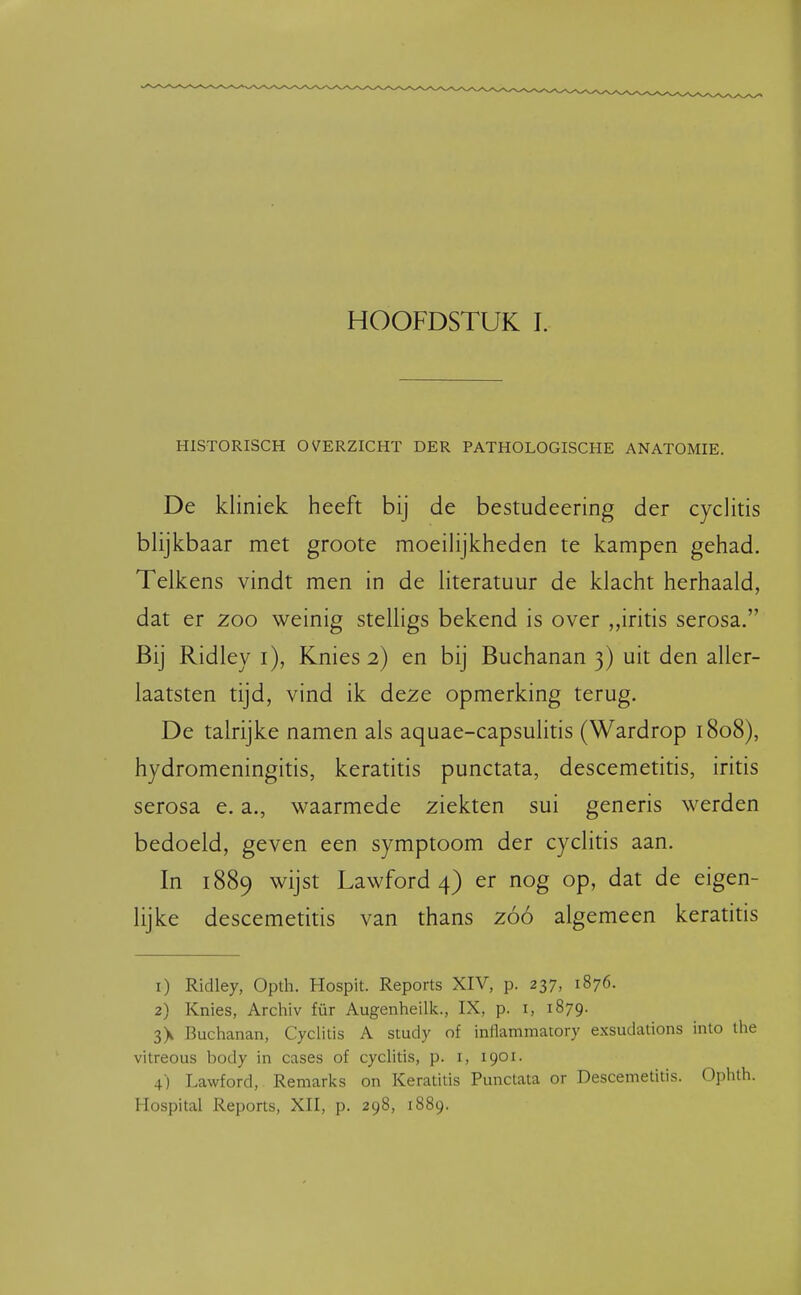 HISTORISCH OVERZICHT DER PATHOLOGISCHE ANATOMIE. De kliniek heeft bij de bestudeering der cyclitis blijkbaar met groote moeilijkheden te kampen gehad. Telkens vindt men in de literatuur de klacht herhaald, dat er zoo weinig stelligs bekend is over ,,iritis serosa. Bij Ridley i), Knies 2) en bij Buchanan 3) uit den aller- laatsten tijd, vind ik deze opmerking terug. De talrijke namen als aquae-capsulitis (Wardrop 1808), hydromeningitis, keratitis punctata, descemetitis, iritis serosa e. a., waarmede ziekten sui generis werden bedoeld, geven een symptoom der cyclitis aan. In 1889 wijst Lawford 4) er nog op, dat de eigen- lijke descemetitis van thans zóó algemeen keratitis 1) Ridley, Opth. Hospit. Reports XIV, p. 237, 1876. 2) Knies, Archiv für Augenheilk., IX, p. i, 1879. 3> Buchanan, Cyclitis A study of inflammatory exsudations into the vitreous body in cases of cyclitis, p. i, 1901. 4) Lawford, Reniarks on Keratitis Punctata or Descemetitis. Ophth. Hospital Reports, XII, p. 298, 1889.
