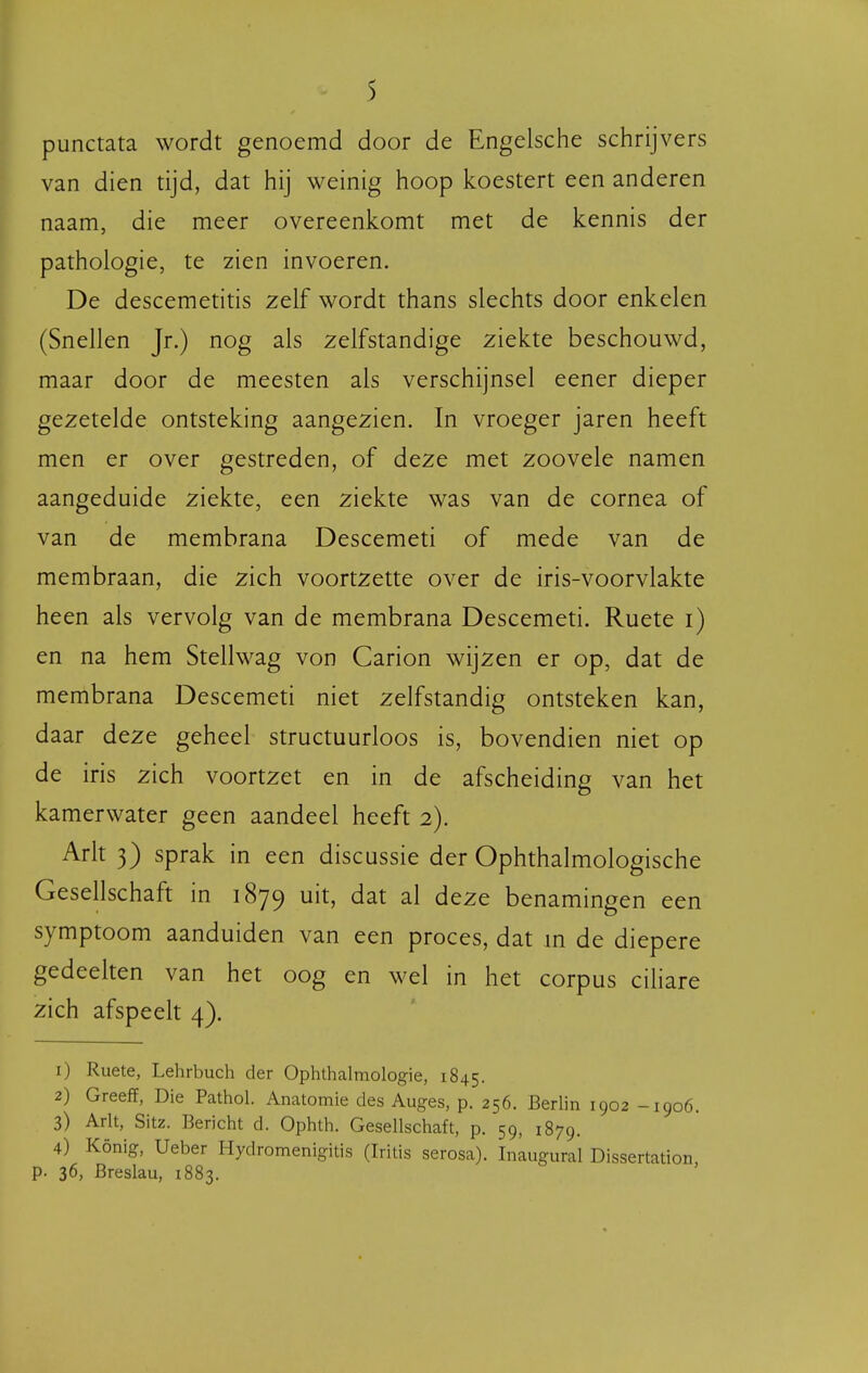 punctata wordt genoemd door de Engelsche schrijvers van dien tijd, dat hij weinig hoop koestert een anderen naam, die meer overeenkomt met de kennis der pathologie, te zien invoeren. De descemetitis zelf wordt thans slechts door enkelen (Snellen Jr.) nog als zelfstandige ziekte beschouwd, maar door de meesten als verschijnsel eener dieper gezetelde ontsteking aangezien. In vroeger jaren heeft men er over gestreden, of deze met zoovele namen aangeduide ziekte, een ziekte was van de cornea of van de membrana Descemeti of mede van de membraan, die zich voortzette over de iris-voorvlakte heen als vervolg van de membrana Descemeti. Ruete i) en na hem Stellwag von Carion wijzen er op, dat de membrana Descemeti niet zelfstandig ontsteken kan, daar deze geheel structuurloos is, bovendien niet op de iris zich voortzet en in de afscheiding van het kamerwater geen aandeel heeft 2). Ark 3) sprak in een discussie der Ophthalmologische Gesellschaft in 1879 ^^^^ deze benamingen een symptoom aanduiden van een proces, dat m de diepere gedeelten van het oog en wel in het corpus cihare zich afspeeh 4). 1) Ruete, Lehrbuch der Ophthalmologie, 1845. 2) Greeff, Die Pathol. Anatomie des Auges, p. 256. Berlin 1902 -1906. 3) Arlt, Sitz. Bericht d. Ophth. Gesellschaft, p. 59, 1879. 4) König, Ueber Hydromenigitis (Iritis serosa). Inlugural Dissertation p. 36, Breslau, 1883.