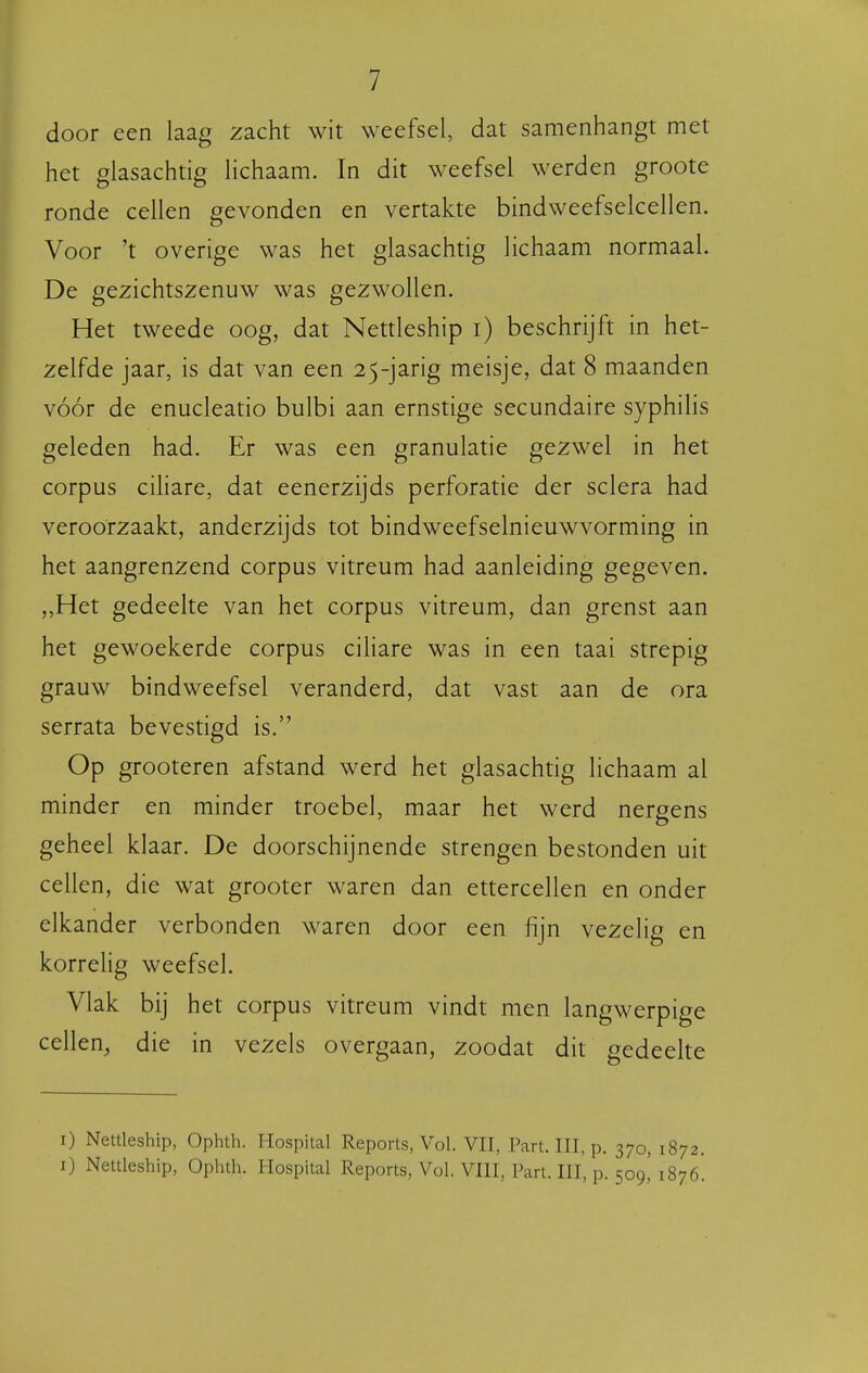 door een laag zacht wit weefsel, dat samenhangt met het glasachtig lichaam. In dit weefsel werden groote ronde cellen gevonden en vertakte bindweefselcellen. Voor 't overige was het glasachtig lichaam normaal. De gezichtszenuw was gezwollen. Het tweede oog, dat Nettleship i) beschrijft in het- zelfde jaar, is dat van een 25-jarig meisje, dat 8 maanden vóór de enucleatio bulbi aan ernstige secundaire syphilis geleden had. Er was een granulatie gezwel in het corpus ciliare, dat eenerzijds perforatie der sclera had veroorzaakt, anderzijds tot bindweefselnieuwvorming in het aangrenzend corpus vitreum had aanleiding gegeven. ,,Het gedeelte van het corpus vitreum, dan grenst aan het gewoekerde corpus ciliare was in een taai strepig grauw bindweefsel veranderd, dat vast aan de ora serrata bevestigd is. Op grooteren afstand werd het glasachtig lichaam al minder en minder troebel, maar het werd nergens geheel klaar. De doorschijnende strengen bestonden uit cellen, die wat grooter waren dan ettercellen en onder elkander verbonden waren door een fijn vezelig en korrelig weefsel. Vlak bij het corpus vitreum vindt men langwerpige cellen, die in vezels overgaan, zoodat dit gedeelte I) Nettleship, Ophth. Hospital Reports, Vol. VII, Part. III, p. 370, 1872. I) Nettleship, Ophlh. Hospital Reports, Vol. VIII, Part. III, p. 509,' 1870'.