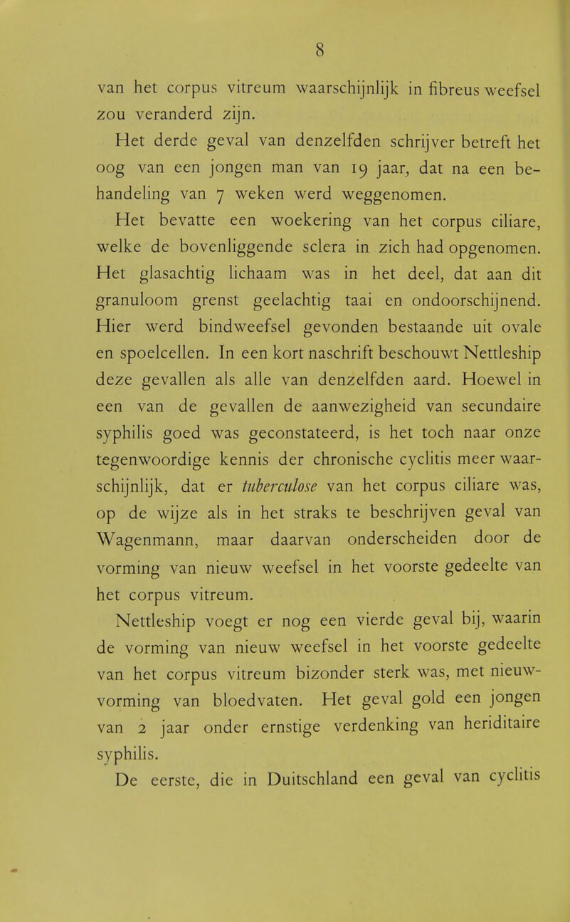 van het corpus vitreum waarschijnlijk in fibreus weefsel zou veranderd zijn. Het derde geval van denzelfden schrijver betreft het oog van een jongen man van 19 jaar, dat na een be- handeling van 7 weken werd weggenomen. Het bevatte een woekering van het corpus ciliare, welke de bovenliggende sclera in zich had opgenomen. Het glasachtig lichaam was in het deel, dat aan dit granuloom grenst geelachtig taai en ondoorschijnend. Hier werd bindweefsel gevonden bestaande uit ovale en spoelcellen. In een kort naschrift beschouwt Nettleship deze gevallen als alle van denzelfden aard. Hoewel in een van de gevallen de aanwezigheid van secundaire syphilis goed was geconstateerd, is het toch naar onze tegenwoordige kennis der chronische cyclitis meer waar- schijnlijk, dat er tiihermlose van het corpus ciliare was, op de wijze als in het straks te beschrijven geval van Wagenmann, maar daarvan onderscheiden door de vorming van nieuw weefsel in het voorste gedeelte van het corpus vitreum. Nettleship voegt er nog een vierde geval bij, waarin de vorming van nieuw weefsel in het voorste gedeelte van het corpus vitreum bizonder sterk was, met nieuw- vorming van bloedvaten. Het geval gold een jongen van 2 jaar onder ernstige verdenking van heriditaire syphiHs. De eerste, die in Duitschland een geval van cychtis