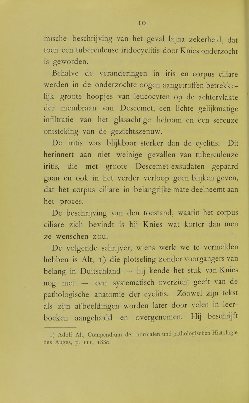 lO mische beschrijving van het geval bijna zekerheid, dat toch een tuberculeuse iridocyclitis door Knies onderzocht is geworden. Behalve de veranderingen in iris en corpus ciliare werden in de onderzochte oogen aangetroffen betrekke- lijk groote hoopjes van leucocyten op de achtervlakte der membraan van Descemet, een lichte gelijkmatige infiltratie van het glasachtige lichaam en een sereuze ontsteking van de gezichtszenuw. De iritis was blijkbaar sterker dan de cyclitis. Dit herinnert aan niet weinige gevallen van tuberculeuze iritis, die met groote Descemet-exsudaten gepaard gaan en ook in het verder verloop geen blijken geven, dat het corpus ciUare in belangrijke mate deelneemt aan het proces. De beschrijving van den toestand, waarin het corpus ciliare zich bevindt is bij Knies wat korter dan men ze wenschen zou. De volgende schrijver, wiens werk we te vermelden hebben is Alt, i) die plotsehng zonder voorgangers van belang in Duitschland — hij kende het stuk van Knies nog niet — een systematisch overzicht geeft van de pathologische anatomie der cyclitis. Zoowel zijn tekst als zijn afbeeldingen worden later door velen in leer- boeken aangehaald en overgenomen. Hij beschrijft i) Adolf Alt, Compendium der normalen und pathologischen Histologie