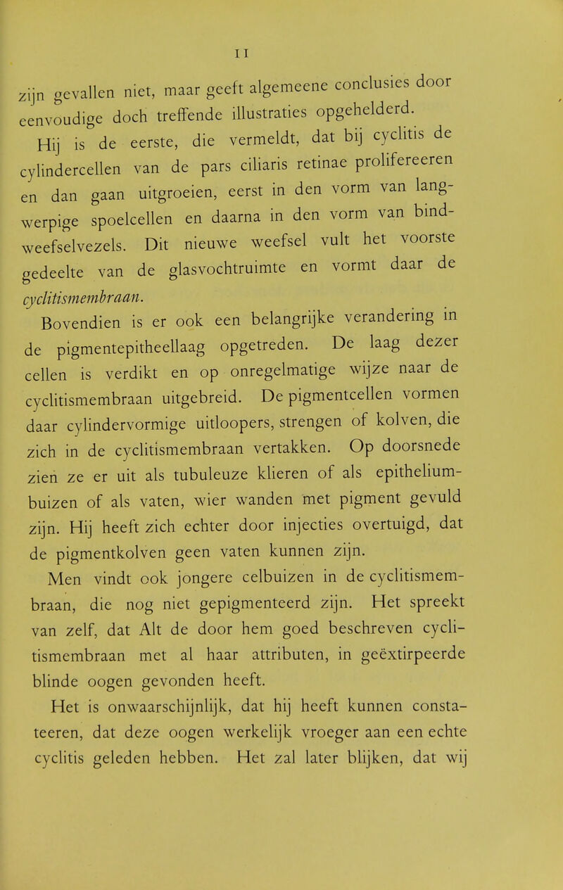 c en zijn gevallen niet, maar geeft algemeene conclusies door eenvoudige doch treffende illustraties opgehelderd. Hij is de eerste, die vermeldt, dat bij cyclitis de ylindercellen van de pars ciUaris retinae prolifereeren dan gaan uitgroeien, eerst in den vorm van lang- werpige spoelcellen en daarna in den vorm van bind- weefselvezels. Dit nieuwe weefsel vult het voorste gedeehe van de glasvochtruimte en vormt daar de cyclitismemhraan. Bovendien is er ook een belangrijke verandering in de pigmentepitheellaag opgetreden. De laag dezer cellen is verdikt en op onregelmatige wijze naar de cycHtismembraan uitgebreid. De pigmentcellen vormen daar cylindervormige uitloopers, strengen of kolven, die zich in de cyclitismembraan vertakken. Op doorsnede zien ze er uit als tubuleuze klieren of als epithelium- buizen of als vaten, wier wanden met pigment gevuld zijn. Hij heeft zich echter door injecties overtuigd, dat de pigmentkolven geen vaten kunnen zijn. Men vindt ook jongere celbuizen in de cyclitismem- braan, die nog niet gepigmenteerd zijn. Het spreekt van zelf, dat Alt de door hem goed beschreven cycli- tismembraan met al haar attributen, in geëxtirpeerde bhnde oogen gevonden heeft. Het is onwaarschijnlijk, dat hij heeft kunnen consta- teeren, dat deze oogen werkelijk vroeger aan een echte cyclitis geleden hebben. Het zal later blijken, dat wij