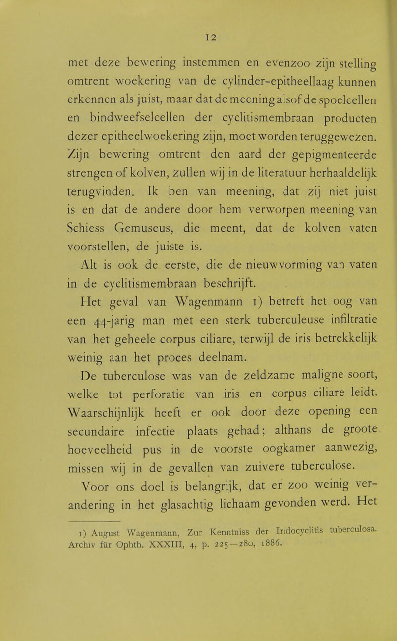 met deze bewering instemmen en evenzoo zijn stelling omtrent woekering van de cylinder-epitheellaag kunnen erkennen als juist, maar dat de meening alsof de spoelcellen en bindweefselcellen der cyclitismembraan producten dezer epitheelwoekering zijn, moet worden teruggewezen. Zijn bewering omtrent den aard der gepigmenteerde strengen of kolven, zullen wij in de literatuur herhaaldelijk terugvinden. Ik ben van meening, dat zij niet juist is en dat de andere door hem verworpen meening van Schiess Gemuseus, die meent, dat de kolven vaten voorstellen, de juiste is. Alt is ook de eerste, die de nieuwvorming van vaten in de cyclitismembraan beschrijft. Het geval van Wagenmann i) betreft het oog van een 44-jarig man met een sterk tuberculeuse infiltratie van het geheele corpus ciliare, terwijl de iris betrekkelijk weinig aan het proces deelnam. De tuberculose was van de zeldzame maligne soort, welke tot perforatie van iris en corpus ciliare leidt. Waarschijnlijk heeft er ook door deze opening een secundaire infectie plaats gehad; althans de groote, hoeveelheid pus in de voorste oogkamer aanwezig, missen wij in de gevallen van zuivere tuberculose. Voor ons doel is belangrijk, dat er zoo weinig ver- andering in het glasachtig hchaam gevonden werd. Het i) August Wagenmann, Zur Kenntniss der Iridocyclitis tuberculosa. Archiv für Ophth. XXXIII, 4, P- 225-280, 1886.