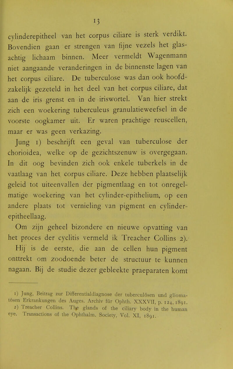 cylinderepitheel van het corpus ciliare is sterk verdikt. Bovendien gaan er strengen van fijne vezels het glas- achtig Hchaam binnen. Meer vermeldt Wagenmann niet aangaande veranderingen in de binnenste lagen van het corpus ciliare. De tuberculose was dan ook hoofd- zakelijk gezeteld in het deel van het corpus ciliare, dat aan de iris grenst en in de iriswortel. Van hier strekt zich een woekering tuberculeus granulatieweefsel in de voorste oogkamer uit. Er waren prachtige reuscellen, maar er was geen verkazing. Jung i) beschrijft een geval van tuberculose der chorioidea, welke op de gezichtszenuw is overgegaan. In dit oog bevinden zich ook enkele tuberkels in de vaatlaag van het. corpus ciliare. Deze hebben plaatselijk geleid tot uiteenvallen der pigmentlaag en tot onregel- matige woekering van het cylinder-epithelium, op een andere plaats tot vernieling van pigment en cylinder- epitheellaag. Om zijn geheel bizondere en nieuwe opvatting van het proces der cyclitis vermeld ik Treacher Colhns 2). Hij is de eerste, die aan de cellen hun pigment onttrekt om zoodoende beter de structuur te kunnen nagaan. Bij de studie dezer gebleekte praeparaten komt 1) Jung, Beitrag zur Differentialdiagnose der tuberculösen und glioma- tósen Erkrankungen des Auges. Archiv für Ophth. XXXVIT, p. 124, 1891. 2) Treacher CoUins. Thp glands of the ciliary body in the human eye. Transactions of the Ophthahn. Society, Vol. XI, 1891.