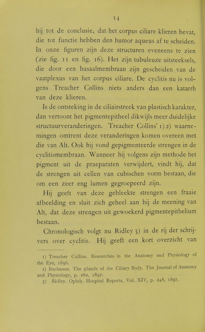 hij tot de conclusie, dat het corpus ciliare klieren bevat, die tot functie hebben den humor aqueus af te scheiden. In onze figuren zijn deze structuren eveneens te zien (zie fig. II en fig. i6). Het zijn tubuleuze uitsteeksels, die door een basaalmembraan zijn gescheiden van de vaatplexus van het corpus ciliare. De cyclitis nu is vol- gens Treacher Collins niets anders dan een katarrh van deze klieren. Is de ontsteking in de ciUairstreek van plastisch karakter, dan vertoont het pigmentepitheel dikwijls meer duidelijke structuurveranderingen. Treacher Collins'1)2) waarne- mingen omtrent deze veranderingen komen overeen met die van Alt. Ook hij vond gepigmenteerde strengen in de cyclitismembraan. Wanneer hij volgens zijn methode het pigment uit de praeparaten verwijdert, vindt hij, dat de strengen uit cellen van cubischen vorm bestaan, die om een zeer eng lumen gegroepeerd zijn. Hij geeft van deze gebleekte strengen een fraaie afbeelding en sluit zich geheel aan bij de meening van Alt, dat deze strengen uit gewoekerd pigmentepithelium bestaan. Chronologisch volgt nu Ridley 3) in de rij der schrij- vers over cyclitis. Hij geeft een kort overzicht van 1) Treacher Collins. Researches in the Anatomy und Physiology of the Eve, 1896. 2) Buchanan. The glands of the Ciliary Body. The Journal of Anatomy and Physiology, p. 262, 1897. 3) Ridley.'Ophth. Hospital Reports, Vol. XIV, p. 248, 1897.