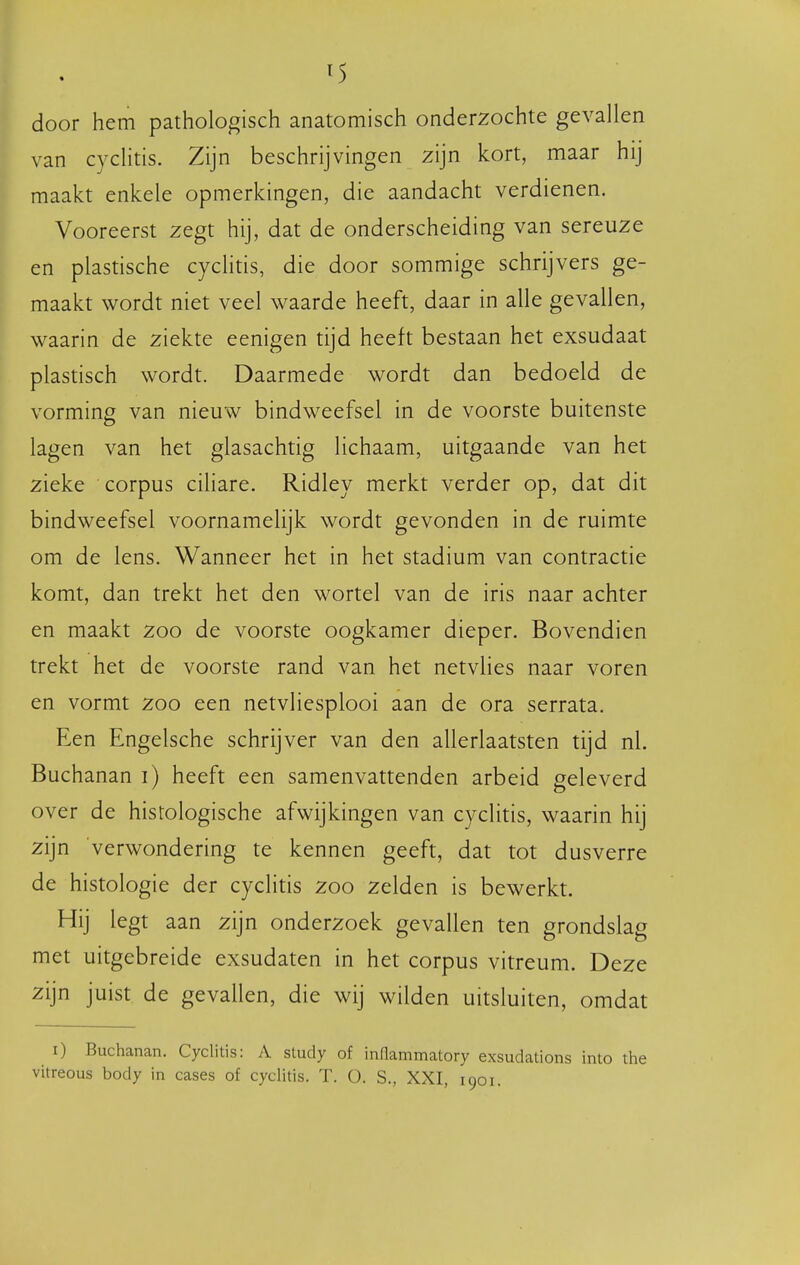 t5 door hem pathologisch anatomisch onderzochte gevallen van cyclitis. Zijn beschrijvingen zijn kort, maar hij maakt enkele opmerkingen, die aandacht verdienen. Vooreerst zegt hij, dat de onderscheiding van sereuze en plastische cychtis, die door sommige schrijvers ge- maakt wordt niet veel waarde heeft, daar in alle gevallen, waarin de ziekte eenigen tijd heeft bestaan het exsudaat plastisch wordt. Daarmede wordt dan bedoeld de vorming van nieuw bindweefsel in de voorste buitenste lagen van het glasachtig lichaam, uitgaande van het zieke corpus ciliare. Ridley merkt verder op, dat dit bindweefsel voornamelijk wordt gevonden in de ruimte om de lens. Wanneer het in het stadium van contractie komt, dan trekt het den wortel van de iris naar achter en maakt zoo de voorste oogkamer dieper. Bovendien trekt het de voorste rand van het netvlies naar voren en vormt zoo een netvliesplooi aan de ora serrata. Een Engelsche schrijver van den allerlaatsten tijd nl. Buchanan i) heeft een samenvattenden arbeid geleverd over de histologische afwijkingen van cyclitis, waarin hij zijn verwondering te kennen geeft, dat tot dusverre de histologie der cyclitis zoo zelden is bewerkt. Hij legt aan zijn onderzoek gevallen ten grondslag met uitgebreide exsudaten in het corpus vitreum. Deze zijn juist de gevallen, die wij wilden uitsluiten, omdat i) Buchanan. Cyclitis: A study of inflammatory exsudations into the vitreous body in cases of cyclitis. T. O. S., XXI, 1901.