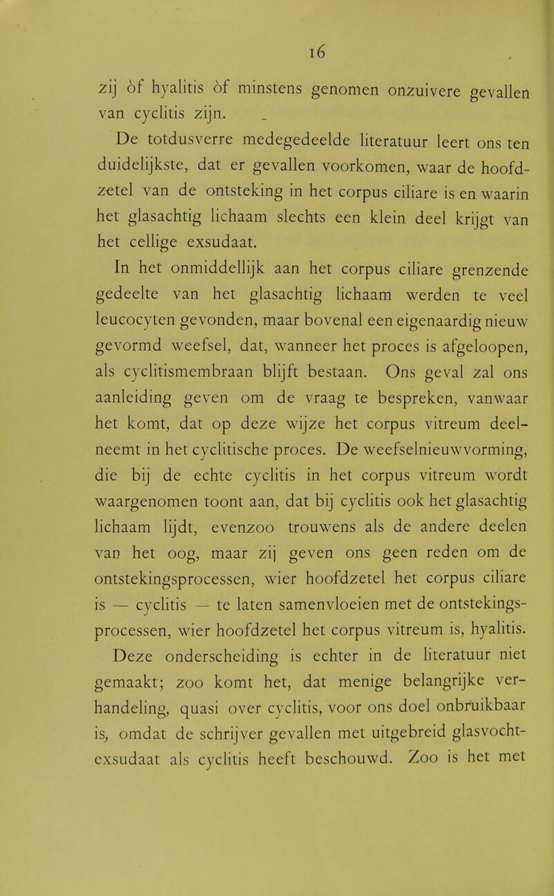 zij óf hyalitis óf minstens genomen onzuivere gevallen van cyclitis zijn. De totdusverre medegedeelde literatuur leert ons ten duidelijkste, dat er gevallen voorkomen, waar de hoofd- zetel van de ontsteking in het corpus ciliare is en waarin het glasachtig lichaam slechts een klein deel krijgt van het cellige exsudaat. In het onmiddellijk aan het corpus cihare grenzende gedeelte van het glasachtig lichaam werden te veel leucocyten gevonden, maar bovenal een eigenaardig nieuw gevormd weefsel, dat, wanneer het proces is afgeloopen, als cyclitismembraan blijft bestaan. Ons geval zal ons aanleiding geven om de vraag te bespreken, vanwaar het komt, dat op deze wijze het corpus vitreum deel- neemt in het cyclitische proces. De weefselnieuwvorming, die bij de echte cyclitis in het corpus vitreum wordt waargenomen toont aan, dat bij cyclitis ook het glasachtig lichaam lijdt, evenzoo trouwens als de andere deelen van het oog, maar zij geven ons geen reden om de ontstekingsprocessen, wier hoofdzetel het corpus ciliare is — cyclitis — te laten samenvloeien met de ontstekings- processen, wier hoofdzetel het corpus vitreum is, hyalitis. Deze onderscheiding is echter in de hteratuur niet gemaakt; zoo komt het, dat menige belangrijke ver- handeling, quasi over cyclitis, voor ons doel onbruikbaar is, omdat de schrijver gevallen met uitgebreid glasvocht- exsudaat als cyclitis heeft beschouwd. Zoo is het met
