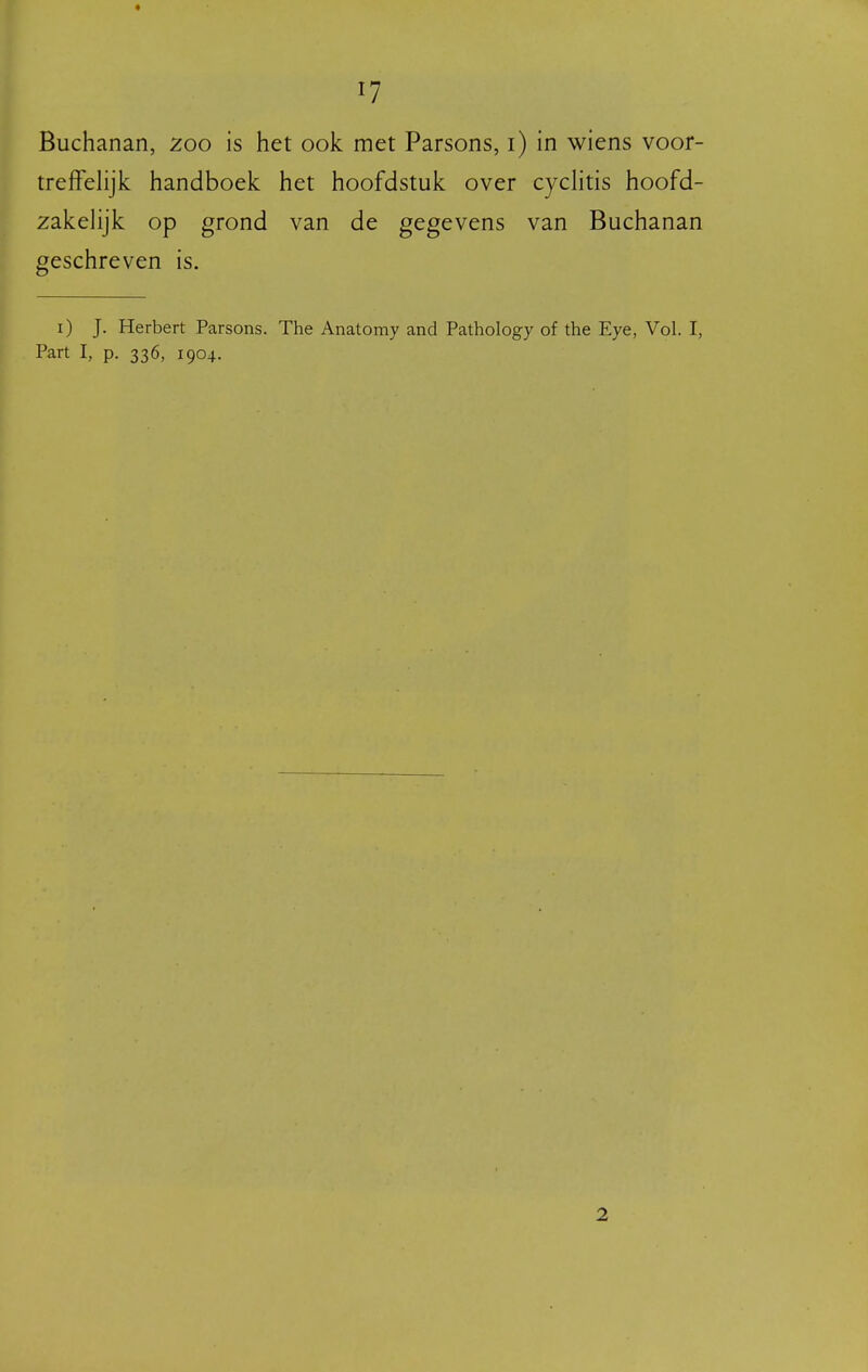 Buchanan, 200 is het ook met Parsons, i) in wiens voor- treffelijk handboek het hoofdstuk over cycHtis hoofd- zakelijk op grond van de gegevens van Buchanan geschreven is. i) J. Herbert Parsons. The Anatomy and Pathology of the Eye, Vol. I, Part I, p. 336, 1904. 2
