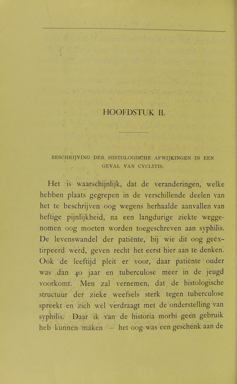 HOOFDSTUK II. BESCHRIJVING DER HISTOLOGISCHE AFWIJKINGEN IN EEN GEVAL VAN CYCLITIS. Het is waarschijnlijk, dat de veranderingen, welke hebben plaats gegrepen in de verschillende deelen van het te beschrijven oog wegens herhaalde aanvallen van heftige pijnlijkheid, na een langdurige ziekte wegge- nomen oog moeten worden toegeschreven aan syphilis. De levenswandel der patiënte, bij wie dit oog geëx- tirpeerd werd, geven recht het eerst hier aan te denken. Ook de leeftijd pleit er voor, daar patiënte ouder was dan 40 jaar en tuberculose meer in de jeugd voorkomt. Men zal vernemen, dat de histologische structuur der zieke weefsels sterk tegen tuberculose spreekt en zich wel verdraagt met de onderstelling van syphilis. Daar ik van de historia morbi geen gebruik heb kunnen maken - het oog was een geschenk aan de