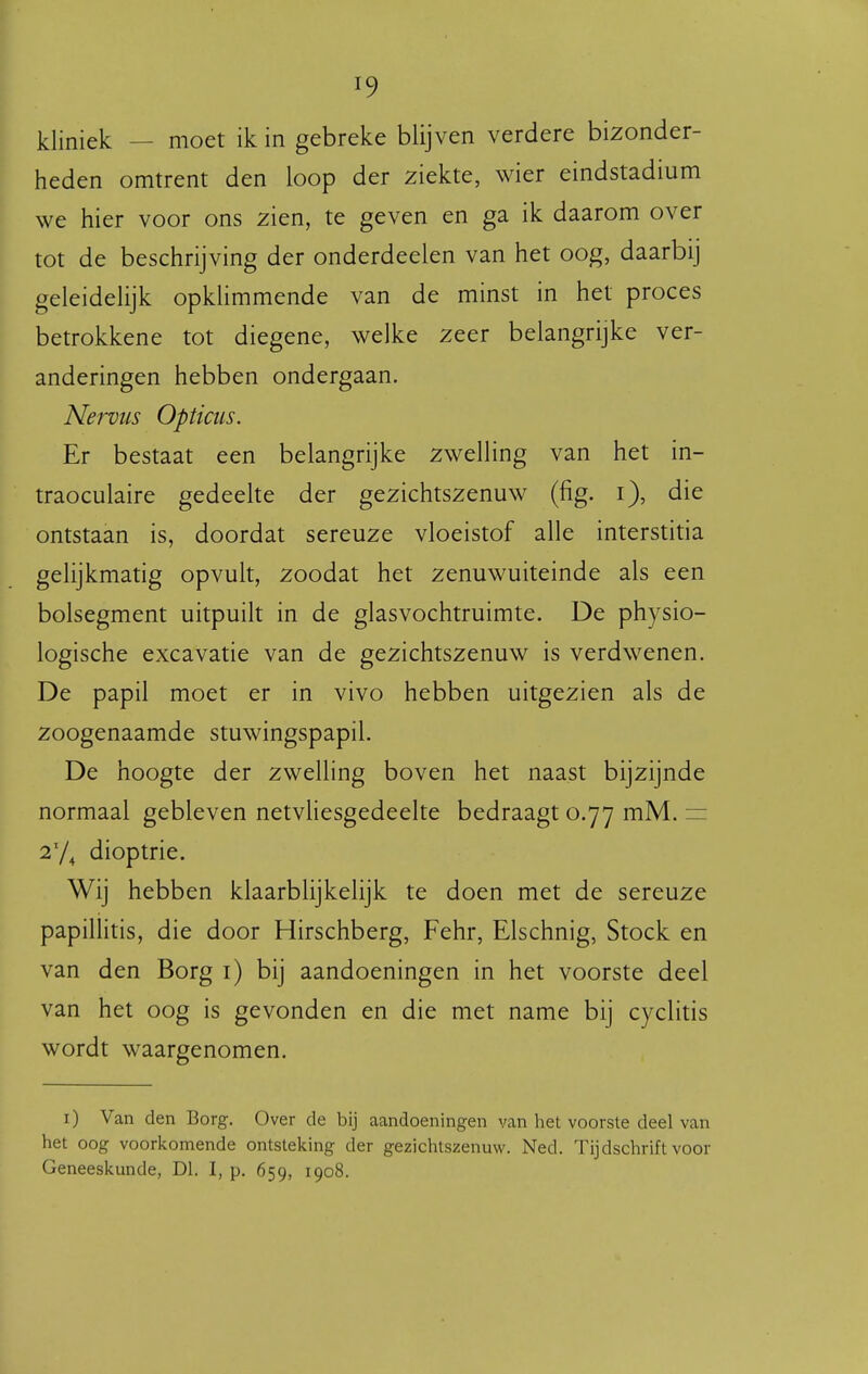 kliniek — moet ik in gebreke blijven verdere bizonder- heden omtrent den loop der ziekte, wier eindstadium we hier voor ons zien, te geven en ga ik daarom over tot de beschrijving der onderdeelen van het oog, daarbij geleidelijk opkhmmende van de minst in het proces betrokkene tot diegene, welke zeer belangrijke ver- anderingen hebben ondergaan. Nervus Opticus. Er bestaat een belangrijke zwelling van het in- traoculaire gedeelte der gezichtszenuw (fig. i), die ontstaan is, doordat sereuze vloeistof alle interstitia gelijkmatig opvult, zoodat het zenuwuiteinde als een bolsegment uitpuilt in de glasvochtruimte. De physio- logische excavatie van de gezichtszenuw is verdwenen. De papil moet er in vivo hebben uitgezien als de zoogenaamde stuwingspapil. De hoogte der zwelling boven het naast bijzijnde normaal gebleven netvliesgedeelte bedraagt 0.77 mM. = 27^ dioptrie. Wij hebben klaarblijkelijk te doen met de sereuze papillitis, die door Hirschberg, Fehr, Elschnig, Stock en van den Borg i) bij aandoeningen in het voorste deel van het oog is gevonden en die met name bij cyclitis wordt waargenomen. i) Van den Borg. Over de bij aandoeningen van het voorste deel van het oog voorlvomende ontstelcing der gezichtszenuw. Ned. Tijdschrift voor Geneeskunde, Dl. I, p. 659, 1908.