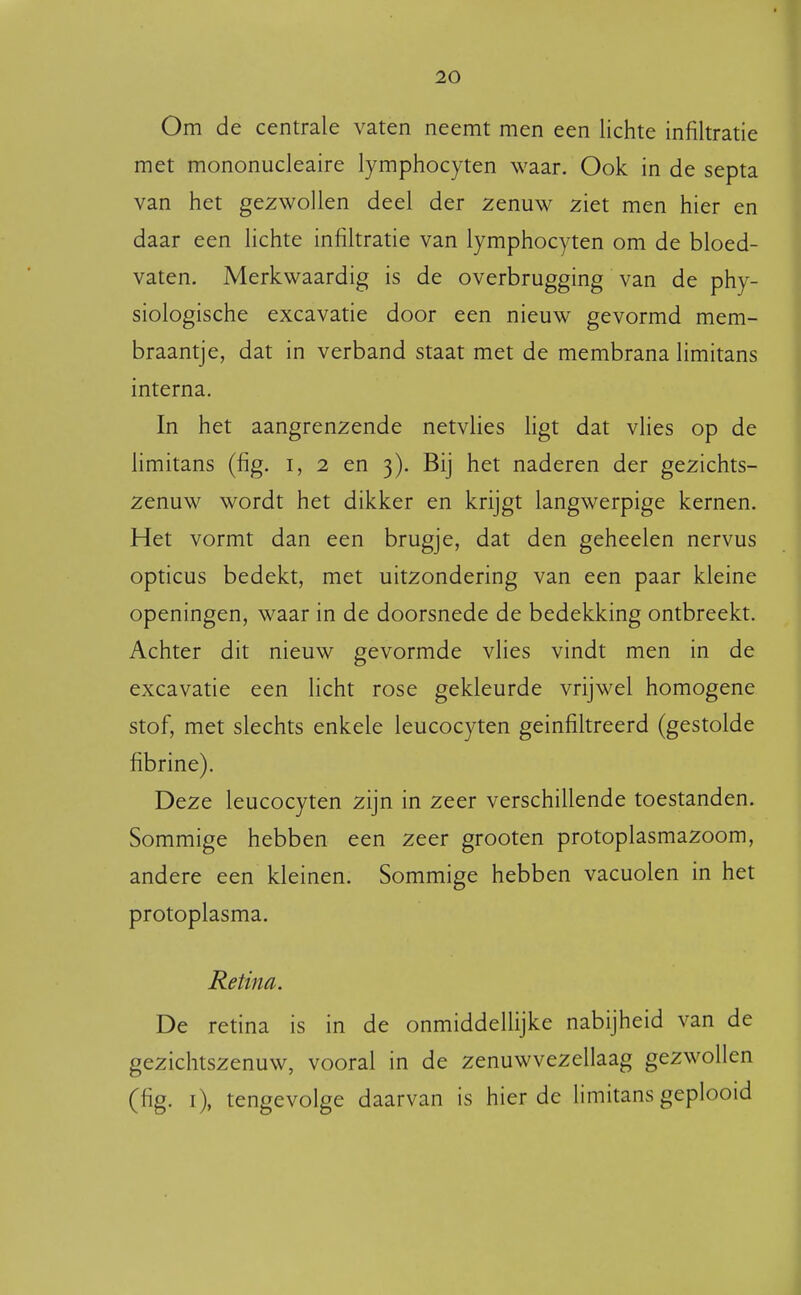 Om de centrale vaten neemt men een lichte infiltratie met mononucleaire lymphocyten waar. Ook in de septa van het gezwollen deel der zenuw ziet men hier en daar een lichte infiltratie van lymphocyten om de bloed- vaten. Merkwaardig is de overbrugging van de phy- siologische excavatie door een nieuw gevormd mem- braantje, dat in verband staat met de membrana limitans interna. In het aangrenzende netvlies ligt dat vlies op de limitans (fig. i, 2 en 3). Bij het naderen der gezichts- zenuw wordt het dikker en krijgt langwerpige kernen. Het vormt dan een brugje, dat den geheelen nervus opticus bedekt, met uitzondering van een paar kleine openingen, waar in de doorsnede de bedekking ontbreekt. Achter dit nieuw gevormde vlies vindt men in de excavatie een licht rose gekleurde vrijwel homogene stof, met slechts enkele leucocyten geïnfiltreerd (gestolde fibrine). Deze leucocyten zijn in zeer verschillende toestanden. Sommige hebben een zeer grooten protoplasmazoom, andere een kleinen. Sommige hebben vacuolen in het protoplasma. Retina. De retina is in de onmiddellijke nabijheid van de gezichtszenuw, vooral in de zenuwvezellaag gezwollen (fig. i), tengevolge daarvan is hier de limitans geplooid