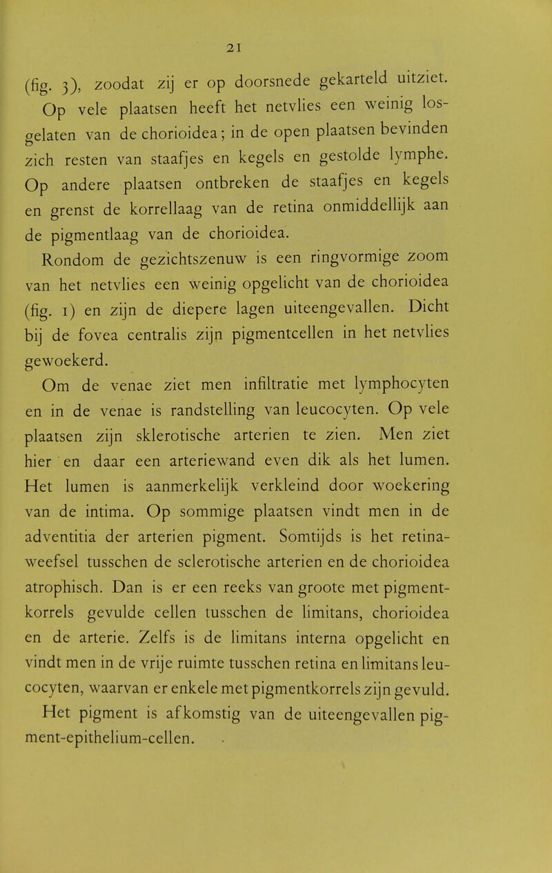 (fig. 3), zoodat zij er op doorsnede gekarteld uitziet. Op vele plaatsen heeft het netvlies een weinig los- gelaten van de chorioidea; in de open plaatsen bevinden zich resten van staafjes en kegels en gestolde lymphe. Op andere plaatsen ontbreken de staafjes en kegels en grenst de korrellaag van de retina onmiddellijk aan de pigmentlaag van de chorioidea. Rondom de gezichtszenuw is een ringvormige zoom van het netvlies een weinig opgelicht van de chorioidea (fig. i) en zijn de diepere lagen uiteengevallen. Dicht bij de fovea centralis zijn pigmentcellen in het netvlies gewoekerd. Om de venae ziet men infiltratie met lymphocyten en in de venae is randsteüing van leucocyten. Op vele plaatsen zijn sklerotische arteriën te zien. Men ziet hier en daar een arteriewand even dik als het lumen. Het lumen is aanmerkelijk verkleind door woekering van de intima. Op sommige plaatsen vindt men in de adventitia der arteriën pigment. Somtijds is het retina- weefsel tusschen de sclerotische arteriën en de chorioidea atrophisch. Dan is er een reeks van groote met pigment- korrels gevulde cellen tusschen de limitans, chorioidea en de arterie. Zelfs is de limitans interna opgelicht en vindt men in de vrije ruimte tusschen retina en limitans leu- cocyten, waarvan er enkele met pigmentkorrels zijn gevuld. Het pigment is afkomstig van de uiteengevallen pig- ment-epithelium-cellen.