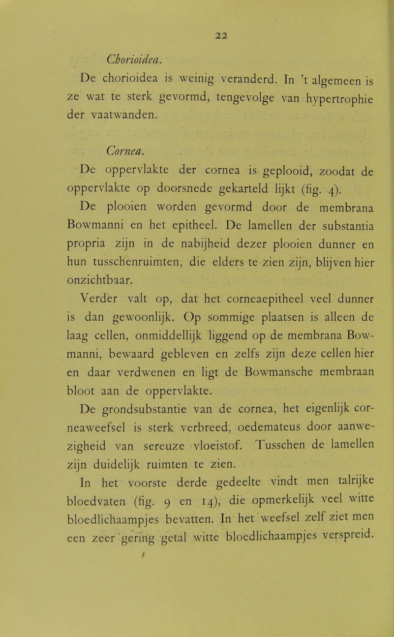 Chorioidea. De chorioidea is weinig veranderd. In 't algemeen is ze wat te sterk gevormd, tengevolge van hypertrophie der vaatwanden. Cornea. De oppervlakte der cornea is geplooid, zoodat de oppervlakte op doorsnede gekarteld lijkt (fig. 4). De plooien worden gevormd door de membrana Bowmanni en het epitheel. De lamellen der substantia propria zijn in de nabijheid dezer plooien dunner en hun tusschenruimten, die elders te zien zijn, blijven hier onzichtbaar. Verder valt op, dat het corneaepitheel veel dunner is dan gewoonlijk. Op sommige plaatsen is alleen de laag cellen, onmiddellijk Hggend op de membrana Bow- manni, bewaard gebleven en zelfs zijn deze cellen hier en daar verdwenen en ligt de Bowmansche membraan bloot aan de oppervlakte. De grondsubstantie van de cornea, het eigenlijk cor- neaweefsel is sterk verbreed, oedemateus door aanwe- zigheid van sereuze vloeistof. Tusschen de lamellen zijn duidelijk ruimten te zien. In het voorste derde gedeelte vindt men talrijke bloedvaten (fig. 9 en 14), die opmerkelijk veel witte bloedlichaampjes bevatten. In het weefsel zelf ziet men een zeer gering getal witte bloedlichaampjes verspreid.