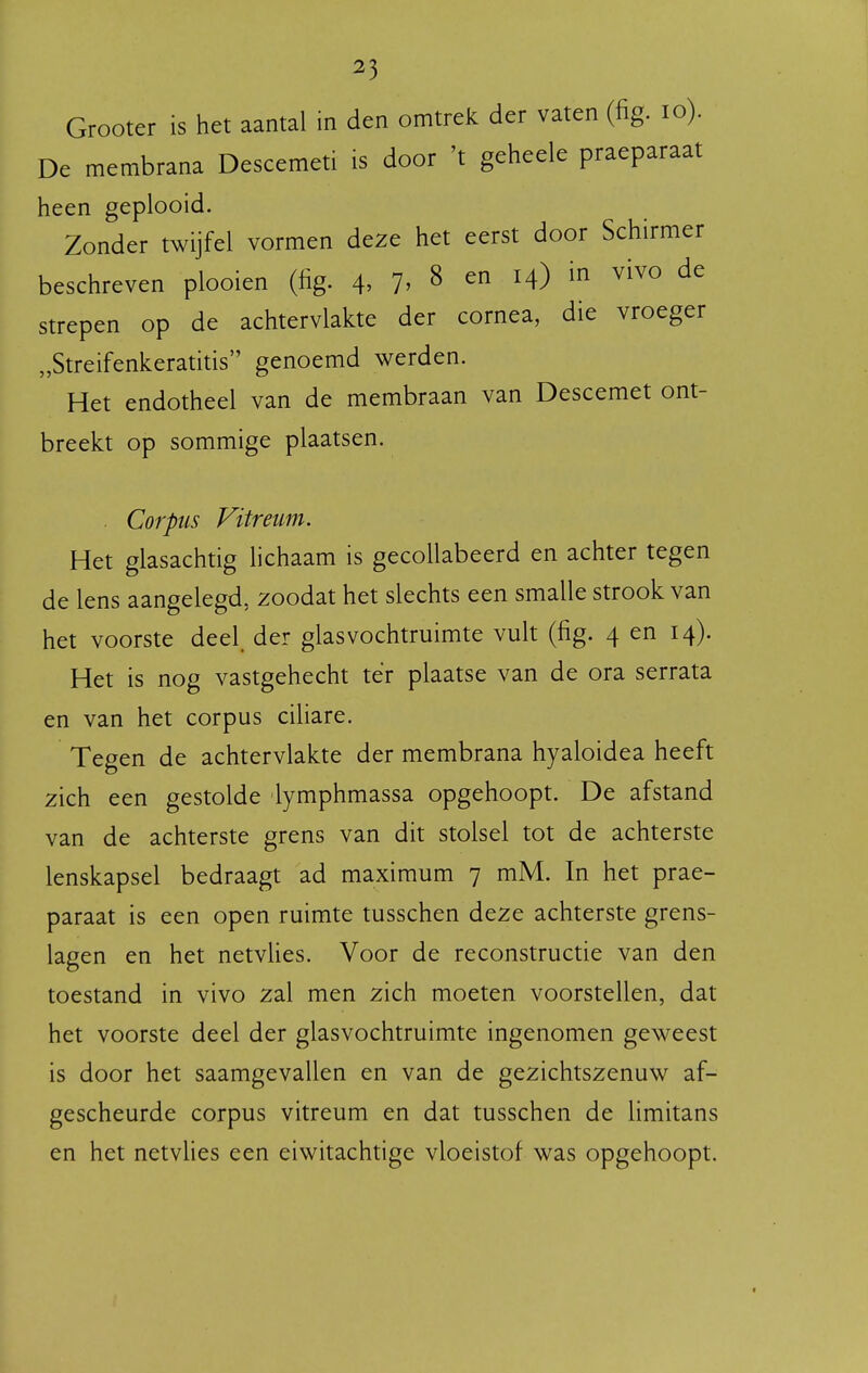 Grooter is het aantal in den omtrek der vaten (fig. lo). De membrana Descemeti is door 't geheele praeparaat heen geplooid. Zonder twijfel vormen deze het eerst door Schirmer beschreven plooien (fig. 4. 7^ ^ en 14) in vivo de strepen op de achtervlakte der cornea, die vroeger „Streifenkeratitis genoemd werden. Het endotheel van de membraan van Descemet ont- breekt op sommige plaatsen. . Corpus Vitreum. Het glasachtig lichaam is gecollabeerd en achter tegen de lens aangelegd, zoodat het slechts een smalle strook van het voorste deel. der glasvochtruimte vult (fig. 4 en 14). Het is nog vastgehecht tér plaatse van de ora serrata en van het corpus cifiare. Tegen de achtervlakte der membrana hyaloidea heeft zich een gestolde lymphmassa opgehoopt. De afstand van de achterste grens van dit stolsel tot de achterste lenskapsel bedraagt ad maximum 7 mM. In het prae- paraat is een open ruimte tusschen deze achterste grens- lagen en het netvlies. Voor de reconstructie van den toestand in vivo zal men zich moeten voorstellen, dat het voorste deel der glasvochtruimte ingenomen geweest is door het saamgevallen en van de gezichtszenuw af- gescheurde corpus vitreum en dat tusschen de limitans en het netvlies een eiwitachtige vloeistof was opgehoopt.