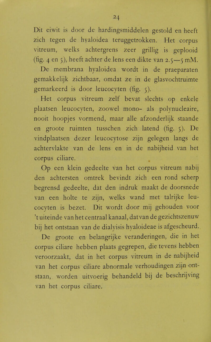 Dit eiwit is door de hardingsmiddelen gestold en heeft zich tegen de hyaloidea teruggetrokken. Het corpus vitreum, welks achtergrens zeer grillig is geplooid (fig. 4 en 5), heeft achter de lens een dikte van 2.5—5 mM. De membrana hyaloidea wordt in de praeparaten gemakkelijk zichtbaar, omdat ze in de glasvochtruimte gemarkeerd is door leucocyten (fig. 5). Het corpus vitreum zelf bevat slechts op enkele plaatsen leucocyten, zoowel mono- als polynucleaire, nooit hoopjes vormend, maar alle afzonderlijk staande en groote ruimten tusschen zich latend (fig. 5). De vindplaatsen dezer leucocytose zijn gelegen langs de achtervlakte van de lens en in de nabijheid van het corpus ciliare. Op een klein gedeelte van het corpus vitreum nabij den achtersten omtrek bevindt zich een rond scherp begrensd gedeelte, dat den indruk maakt de doorsnede van een holte te zijn, welks wand met talrijke leu- cocyten is bezet. Dit wordt door mij gehouden voor 't uiteinde van het centraal kanaal, dat van de gezichtszenuw bij het ontstaan van de dialyisis hyaloideae is afgescheurd. De groote en belangrijke veranderingen, die in het corpus ciliare hebben plaats gegrepen, die tevens hebben veroorzaakt, dat in het corpus vitreum in de nabijheid van het corpus ciliare abnormale verhoudingen zijn ont- staan, worden uitvoerig behandeld bij de beschrijvmg van het corpus cihare.