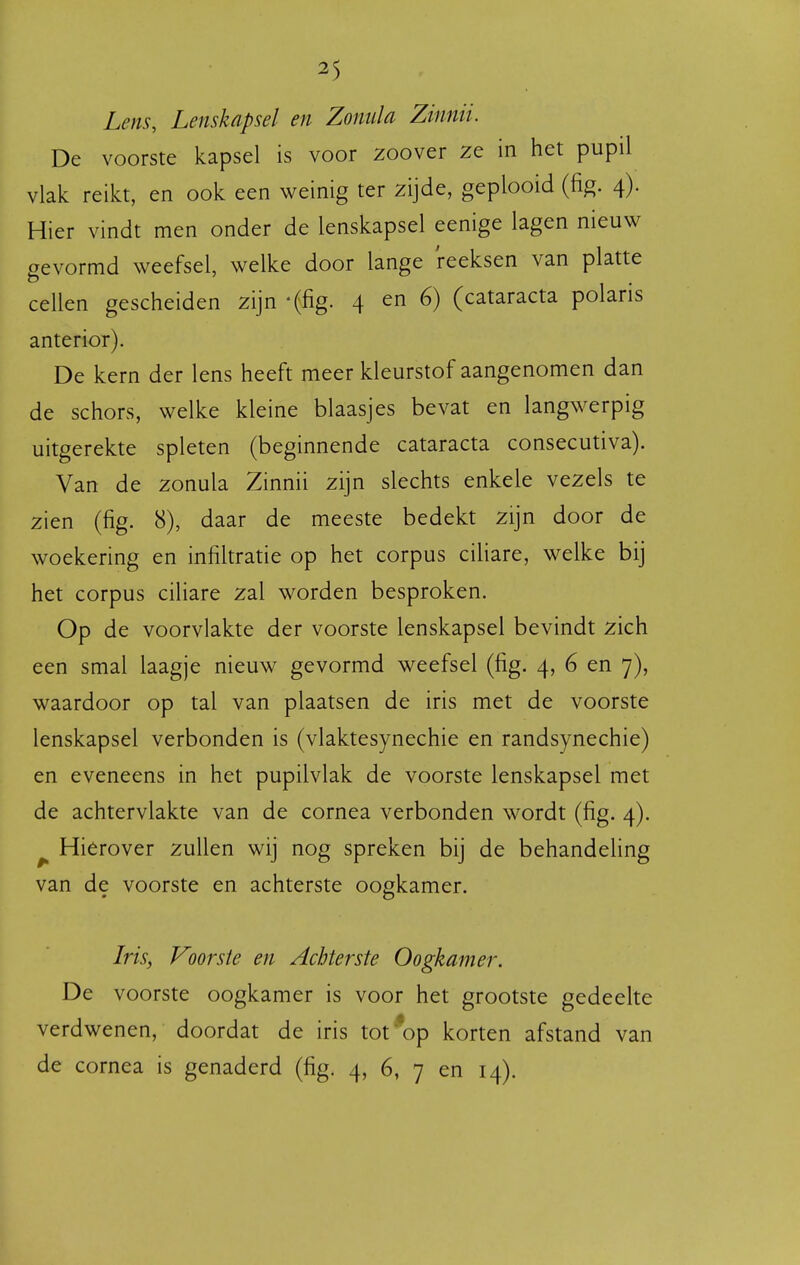 Lens, Lenskapsel en Zonula Zinnii. De voorste kapsel is voor zoover ze in het pupil vlak reikt, en ook een weinig ter zijde, geplooid (fig. 4). Hier vindt men onder de lenskapsel eenige lagen nieuw gevormd weefsel, welke door lange reeksen van platte cellen gescheiden zijn -(fig. 4 en 6) (cataracta polaris anterior). De kern der lens heeft meer kleurstof aangenomen dan de schors, welke kleine blaasjes bevat en langwerpig uitgerekte spleten (beginnende cataracta consecutiva). Van de zonula Zinnii zijn slechts enkele vezels te zien (fig. 8), daar de meeste bedekt zijn door de woekering en infiltratie op het corpus ciliare, welke bij het corpus ciliare zal worden besproken. Op de voorvlakte der voorste lenskapsel bevindt zich een smal laagje nieuw gevormd weefsel (fig. 4, 6 en 7), waardoor op tal van plaatsen de iris met de voorste lenskapsel verbonden is (vlaktesynechie en randsynechie) en eveneens in het pupilvlak de voorste lenskapsel met de achtervlakte van de cornea verbonden wordt (fig. 4). ^ Hierover zullen wij nog spreken bij de behandeling van de voorste en achterste oogkamer. Iris, Voorste en Achterste Oogkamer. De voorste oogkamer is voor het grootste gedeelte verdwenen, doordat de iris tot*op korten afstand van de cornea is genaderd (fig. 4, 6, 7 en 14).