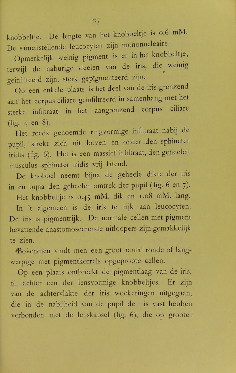 knobbeltje. De lengte van het knobbeltje is 0.6 mM. De samenstellende leucocyten zijn mononucleaire. Opmerkelijk weinig pigment is er in het knobbeltje, terwijl de naburige deelen van de iris, die^ wemig geinfilteerd zijn, sterk gepïgmenteerd zijn. Op een enkele plaats is het deel van de iris grenzend aan het corpus ciliare geïnfiltreerd in samenhang met het sterke infiltraat in het aangrenzend corpus cihare (fig. 4 en 8). Het reeds genoemde ringvormige mfiltraat nabij de pupil, strekt zich uit boven en onder den sphincter iridis (fig. 6). Het is een massief infikraat, den geheelen musculus sphincter iridis vrij latend. De knobbel neemt bijna de geheele dikte der iris in en bijna den geheelen omtrek der pupil (fig. 6 en 7). Het knobbeltje is 0.45 mM. dik en 1.08 mM. lang. In 't algemeen is de iris te rijk aan leucocyten. De iris is pigmentrijk. De normale cellen met pigment bevattende anastomoseerende uitloopers zijn gemakkelijk te zien. bovendien vindt men een groot aantal ronde of lang- werpige met pigmentkorrels opgepropte cellen. Op een plaats ontbreekt de pigmentlaag van de iris, nl. achter een der lensvormige knobbeltjes. Er zijn van de achtervlakte der iris woekeringen uitgegaan, die in de nabijheid van de pupil de iris vast hebben verbonden met de lenskapsel (fig. 6), die op grooter