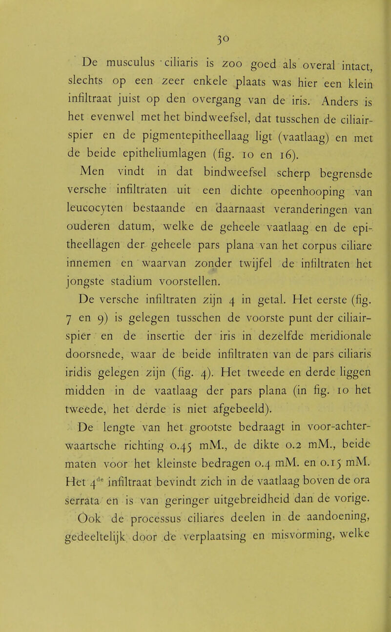 De musculus ciliaris is 200 goed als overal intact, slechts op een zeer enkele plaats was hier een klein infiltraat juist op den overgang van de iris. Anders is het evenwel met het bindweefsel, dat tusschen de ciliair- spier en de pigmentepitheellaag ligt (vaatlaag) en met de beide epitheliumlagen (fig. 10 en 16). Men vindt in dat bindweefsel scherp begrensde versche infiltraten uit een dichte opeenhooping van leucocyten bestaande en daarnaast veranderingen van ouderen datum, welke de geheele vaatlaag en de epi- theellagen der geheele pars plana van het corpus ciliare innemen en waarvan zonder twijfel de infiltraten het jongste stadium voorstellen. De versche infiltraten zijn 4 in getal. Het eerste (fig. 7 en 9) is gelegen tusschen de voorste punt der ciliair- spier en de insertie der iris in dezelfde meridionale doorsnede, waar de beide infiltraten van de pars ciliaris iridis gelegen zijn (fig. 4). Het tweede en derde liggen midden in de vaatlaag der pars plana (in fig. 10 het tweede, het derde is niet afgebeeld). De lengte van het grootste bedraagt in voor-achter- waartsche richting 0.45 mM., de dikte 0.2 mM., beide maten voor het kleinste bedragen 0.4 mM. en 0.15 mM. Hef 4'^'= infiltraat bevindt zich in de vaadaag boven de ora serrata en is van geringer uitgebreidheid dan de vorige. Óok de processus ciliares deelen in de aandoening, gedeeltelijk: door de verplaatsing en misvorming, welke