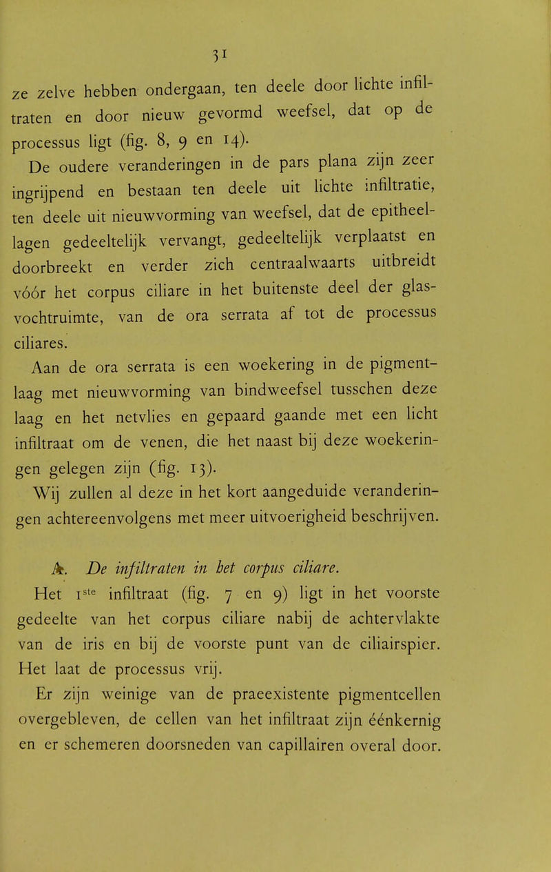 ze zelve hebben ondergaan, ten deele door lichte infil- traten en door nieuw gevormd weefsel, dat op de processus ligt (fig. 8, 9 en 14). De oudere veranderingen in de pars plana zijn zeer ingrijpend en bestaan ten deele uit lichte infiltratie, ten deele uit nieuwvorming van weefsel, dat de epitheel- lagen gedeeltelijk vervangt, gedeeltelijk verplaatst en doorbreekt en verder zich centraalwaarts uitbreidt vóór het corpus ciliare in het buitenste deel der glas- vochtruimte, van de ora serrata af tot de processus ciliares. Aan de ora serrata is een woekering in de pigment- laag met nieuwvorming van bindweefsel tusschen deze laag en het netvlies en gepaard gaande met een licht infiltraat om de venen, die het naast bij deze woekerin- gen gelegen zijn (fig. 13). Wij zullen al deze in het kort aangeduide veranderin- gen achtereenvolgens met meer uitvoerigheid beschrijven. De infiltraten in bet corpus ciliare. Het infiltraat (fig. 7 en 9) ligt in het voorste gedeelte van het corpus ciliare nabij de achtervlakte van de iris en bij de voorste punt van de ciliairspier. Het laat de processus vrij. Er zijn weinige van de praeexistente pigmentcellen overgebleven, de cellen van het infiltraat zijn éénkernig en er schemeren doorsneden van capillairen overal door.
