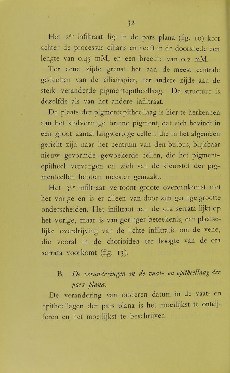 Het infiltraat ligt in de pars plana (fig. lo) kort achter de processus ciliaris en heeft in de doorsnede een lengte van 0.45 mM, en een breedte van 0.2 mM. Ter eene zijde grenst het aan de meest centrale gedeelten van de ciliairspier, ter andere zijde aan de sterk veranderde pigmentepitheellaag. De structuur is dezelfde als van het andere infiltraat. De plaats der pigmentepitheellaag is hier te herkennen aan het stofvormige bruine pigment, dat zich bevindt in een groot aantal langwerpige cellen, die in het algemeen gericht zijn naar het centrum van den bulbus, blijkbaar nieuw gevormde gewoekerde cellen, die het pigment- epitheel vervangen en zich van de kleurstof der pig- mentcellen hebben meester gemaakt. Het 3^^^ infiltraat vertoont groote overeenkomst met het vorige en is er alleen van door zijn geringe grootte onderscheiden. Het infiltraat aan de ora serrata lijkt op het vorige, maar is van geringer beteekenis, een plaatse- lijke overdrijving van de lichte infiltratie om de vene, die vooral in de chorioidea ter hoogte van de ora serrata voorkomt (fig. 13). B. De veranderingen in de vaat- en epitbeellaag der pars plana. De verandering van ouderen datum in de vaat- en epitheellagen der pars plana is het moeilijkst te ontcij- feren en het moeilijkst te beschrijven.