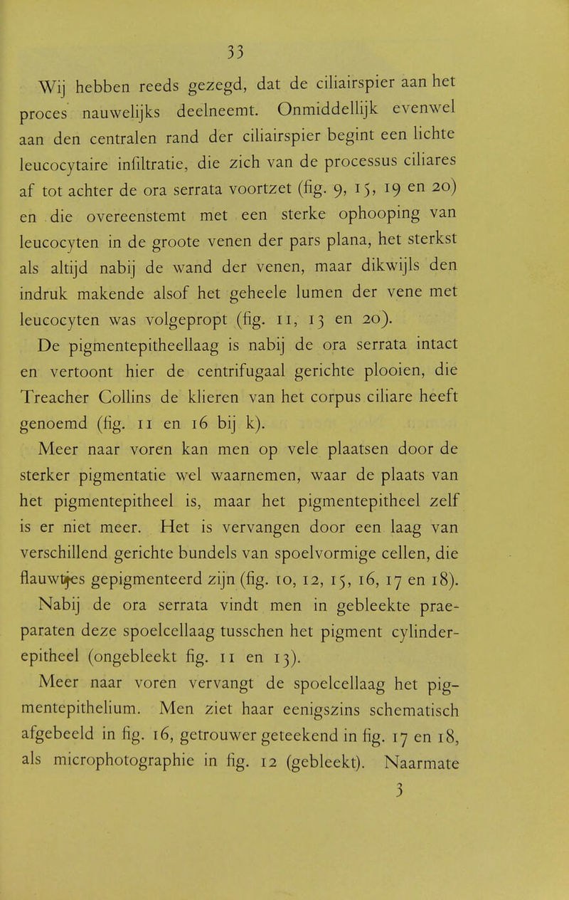 Wij hebben reeds gezegd, dat de ciliairspier aan het proces nauwehjks deelneemt. Onmiddelhjk evenwel aan den centralen rand der ciliairspier begint een lichte leucocytaire infiltratie, die zich van de processus ciliares af tot achter de ora serrata voortzet (fig. 9, 15, 19 en 20) en die overeenstemt met een sterke ophooping van leucocyten in de groote venen der pars plana, het sterkst als altijd nabij de wand der venen, maar dikwijls den indruk makende alsof het geheele lumen der vene met leucocyten was volgepropt (fig. 11, 13 en 20). De pigmentepitheellaag is nabij de ora serrata intact en vertoont hier de centrifugaal gerichte plooien, die Treacher Collins de klieren van het corpus ciliare heeft genoemd (fig. 11 en 16 bij k). Meer naar voren kan men op vele plaatsen door de sterker pigmentatie wel waarnemen, waar de plaats van het pigmentepitheel is, maar het pigmentepitheel zelf is er niet meer. Het is vervangen door een laag van verschillend gerichte bundels van spoelvormige cellen, die flauwtjes gepigmenteerd zijn (fig. xo, 12, 15, 16, 17 en 18). Nabij de ora serrata vindt men in gebleekte prae- paraten deze spoelcellaag tusschen het pigment cylinder- epitheel (ongebleekt fig. 11 en 13). Meer naar voren vervangt de spoelcellaag het pig- mentepithehum. Men ziet haar eenigszins schematisch afgebeeld in fig. 16, getrouwer geteekend in fig. 17 en 18, als microphotographie in fig. 12 (gebleekt). Naarmate 3