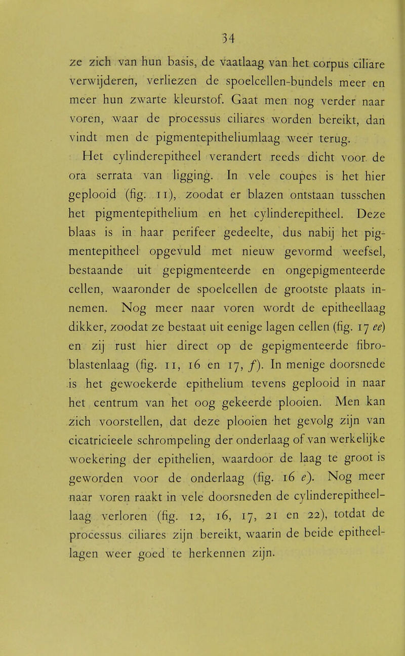 ze zich van hun basis, de vaatlaag van het corpus ciHare verwijderen, verhezen de spoelceHen-bundels meer en meer hun zwarte kleurstof. Gaat men nog verder naar voren, waar de processus cihares worden bereikt, dan vindt men de pigmentepitheliumlaag weer terug. Het cyhnderepitheel verandert reeds dicht voor de ora serrata van Hgging. In vele coupes is het hier geplooid (fig. ii), zoodat er blazen ontstaan tusschen het pigmentepithelium en het cyhnderepitheel. Deze blaas is in haar perifeer gedeelte, dus nabij het pig- mentepitheel opgevuld met nieuw gevormd weefsel, bestaande uit gepigmenteerde en ongepigmenteerde cellen, waaronder de spoelcellen de grootste plaats in- nemen. Nog meer naar voren wordt de epitheellaag dikker, zoodat ze bestaat uit eenige lagen cellen (fig. 17 ee) en zij rust hier direct op de gepigmenteerde fibro- blastenlaag (fig. 11, 16 en 17, ƒ)• In menige doorsnede is het gewoekerde epitheUum tevens geplooid in naar het centrum van het oog gekeerde plooien. Men kan zich voorstellen, dat deze plooien het gevolg zijn van cicatricieele schrompeling der onderlaag of van werkelijke woekering der epithelien, waardoor de laag te groot is geworden voor de onderlaag (fig. 16 e). Nog meer naar voren raakt in vele doorsneden de cylinderepitheel- laag verloren (fig. 12, 16, 17, 21 en 22), totdat de processus ciliares zijn bereikt, waarin de beide epitheel- lagen weer goed te herkennen zijn.