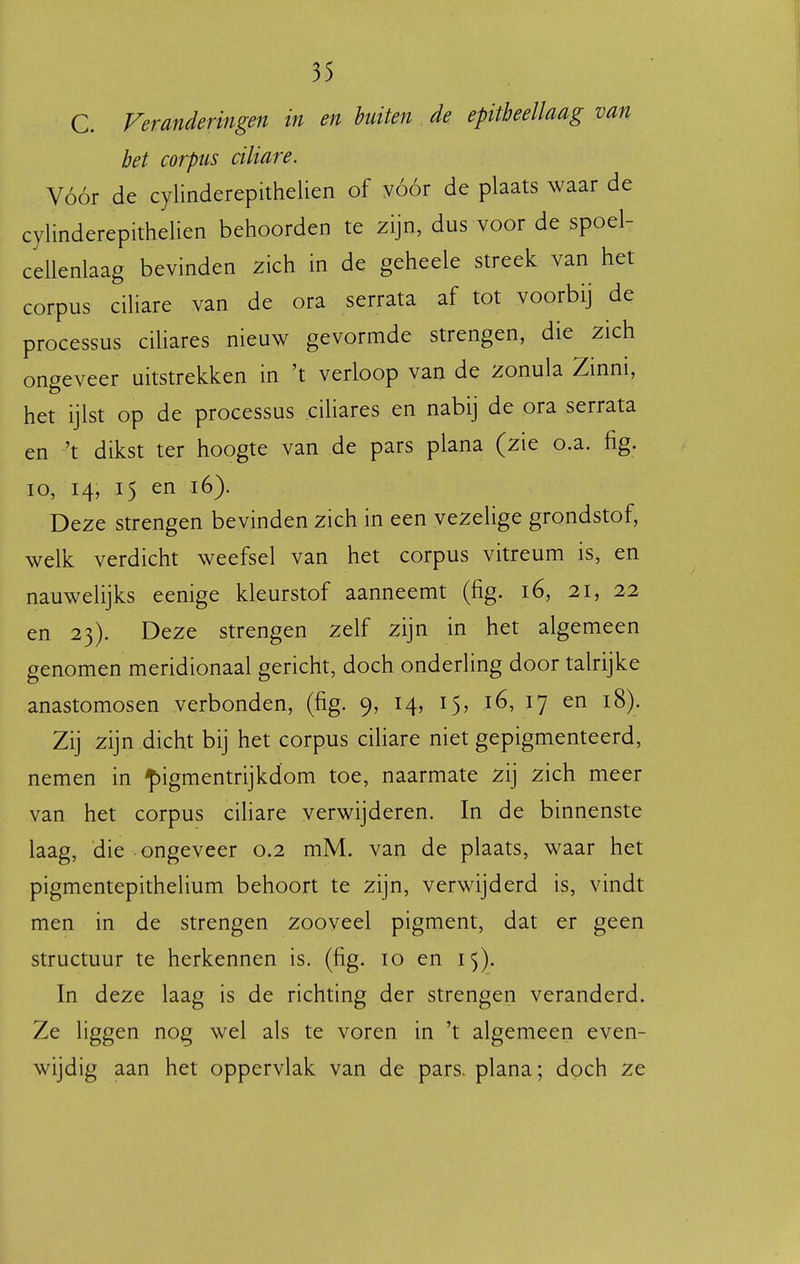 C. Veranderingen in en bniten de epitbeellaag van bet corpus ciliare. Vóór de cylinderepithelien of vóór de plaats waar de cylinderepithelien behoorden te zijn, dus voor de spoel- cellenlaag bevinden zich in de geheele streek van het corpus ciHare van de ora serrata af tot voorbij de processus ciUares nieuw gevormde strengen, die zich ongeveer uitstrekken in 't verloop van de zonula Zinni, het ijlst op de processus ciliares en nabij de ora serrata en 't dikst ter hoogte van de pars plana (zie o.a. fig. 10, 14, 15 en 16). Deze strengen bevinden zich in een vezelige grondstof, welk verdicht weefsel van het corpus vitreum is, en nauwelijks eenige kleurstof aanneemt (fig. 16, 21, 22 en 23). Deze strengen zelf zijn in het algemeen genomen meridionaal gericht, doch onderling door talrijke anastomosen verbonden, (fig. 9, 14, 15, 16, 17 en 18). Zij zijn dicht bij het corpus ciliare niet gepigmenteerd, nemen in ^igmentrijkdom toe, naarmate zij zich meer van het corpus ciliare verwijderen. In de binnenste laag, die ongeveer 0.2 mM. van de plaats, waar het pigmentepithelium behoort te zijn, verwijderd is, vindt men in de strengen zooveel pigment, dat er geen structuur te herkennen is. (fig. 10 en 15). In deze laag is de richting der strengen veranderd. Ze liggen nog wel als te voren in 't algemeen even- wijdig aan het oppervlak van de pars. plana; doch ze