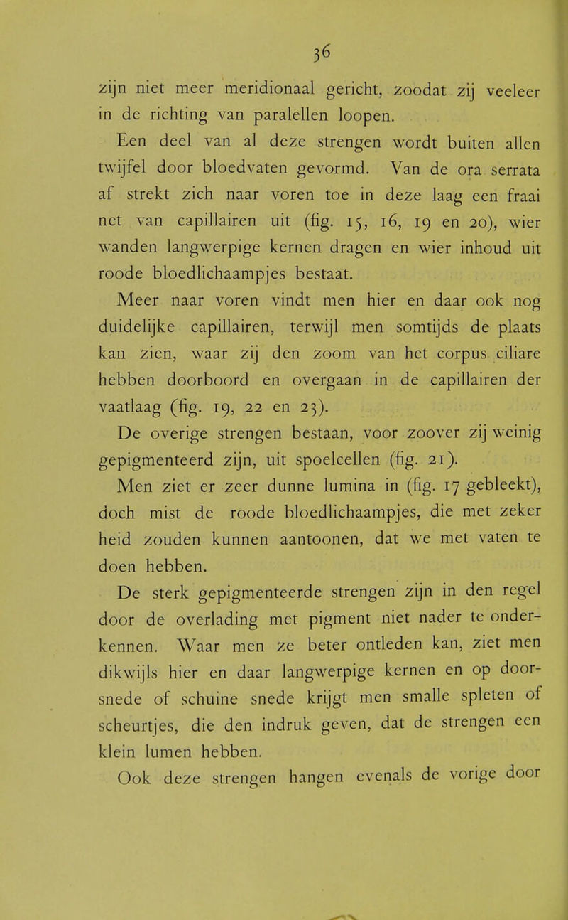 zijn niet meer meridionaal gericht, zoodat zij veeleer in de richting van paralellen loopen. Een deel van al deze strengen wordt buiten allen twijfel door bloedvaten gevormd. Van de ora serrata af strekt zich naar voren toe in deze laag een fraai net van capillairen uit (fig. 15, 16, 19 en 20), wier wanden langwerpige kernen dragen en wier inhoud uit roode bloedlichaampjes bestaat. Meer naar voren vindt men hier en daar ook nog duidelijke capillairen, terwijl men somtijds de plaats kan zien, waar zij den zoom van het corpus ciliare hebben doorboord en overgaan in de capillairen der vaatlaag (fig. 19, 22 en 23). De overige strengen bestaan, voor zoover zij weinig gepigmenteerd zijn, uit spoelcellen (fig. 21). Men ziet er zeer dunne lumina in (fig. 17 gebleekt), doch mist de roode bloedlichaampjes, die met zeker heid zouden kunnen aantoonen, dat we met vaten te doen hebben. De sterk gepigmenteerde strengen zijn in den regel door de overlading met pigment niet nader te onder- kennen. Waar men ze beter ontleden kan, ziet men dikwijls hier en daar langwerpige kernen en op door- snede of schuine snede krijgt men smalle spleten of scheurtjes, die den indruk geven, dat de strengen een klein lumen hebben. Ook deze strengen hangen evenals de vorige door