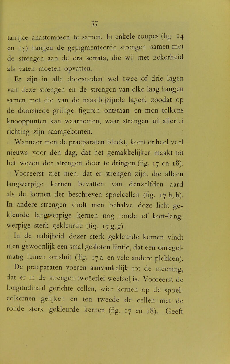 talrijke anastomosen te samen. In enkele coupes (fig. 14 en 15) hangen de gepigmenteerde strengen samen met de strengen aan de ora serrata, die wij met zekerheid als vaten moeten opvatten. Er zijn in alle doorsneden wel twee of drie lagen van deze strengen en de strengen van elke laag hangen samen met die van de naastbijzijnde lagen, zoodat op de doorsnede grillige figuren ontstaan en men telkens knooppunten kan waarnemen, waar strengen uit allerlei richting zijn saamgekomen. > Wanneer men de praeparaten bleekt, komt er heel veel nieuws voor den dag, dat het gemakkelijker maakt tot het wezen der strengen door te dringen (fig. 17 en 18). Vooreerst ziet men, dat er strengen zijn, die alleen langwerpige kernen bevatten van denzelfden aard als de kernen der beschreven spoelcellen (fig. lyhjh). In andere strengen vindt men behalve deze licht ge- kleurde lang^^erpige kernen nog ronde of kort-lang- werpige sterk gekleurde (fig. i7g,g). In de nabijheid dezer sterk gekleurde kernen vindt men gewoonlijk een smal gesloten lijntje, dat een onregel- matig lumen omsluit (fig. 17 a en vele andere plekken). De praeparaten voeren aanvankelijk tot de meening, dat er in de strengen tweeërlei weefsel is. Vooreerst de longitudinaal gerichte cellen, wier kernen op de spoel- celkernen gelijken en ten tweede de cellen met de ronde sterk gekleurde kernen (fig. 17 en 18). Geeft