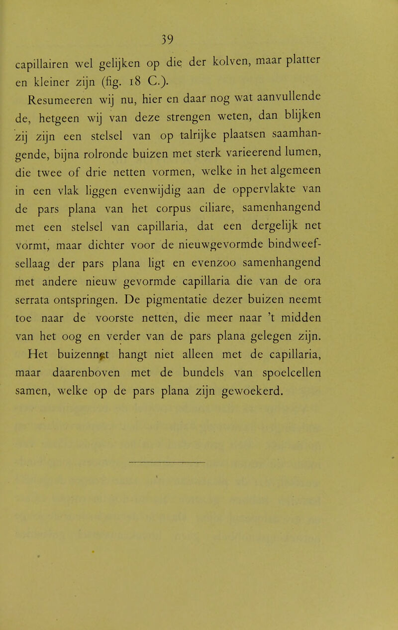capillairen wel gelijken op die der kolven, maar platter en kleiner zijn (fig. i8 C). Resumeeren wij nu, hier en daar nog wat aanvullende de, hetgeen wij van deze strengen weten, dan blijken zij zijn een stelsel van op talrijke plaatsen saamhan- gende, bijna rolronde buizen met sterk varieerend lumen, die twee of drie netten vormen, welke in het algemeen in een vlak liggen evenwijdig aan de oppervlakte van de pars plana van het corpus ciliare, samenhangend met een stelsel van capillaria, dat een dergelijk net vormt, maar dichter voor de nieuwgevormde bindweef- sellaag der pars plana hgt en evenzoo samenhangend met andere nieuw gevormde capillaria die van de ora serrata ontspringen. De pigmentatie dezer buizen neemt toe naar de voorste netten, die meer naar 't midden van het oog en verder van de pars plana gelegen zijn. Het buizennet hangt niet alleen met de capillaria, maar daarenboven met de bundels van spoelcellen samen, welke op de pars plana zijn gewoekerd.
