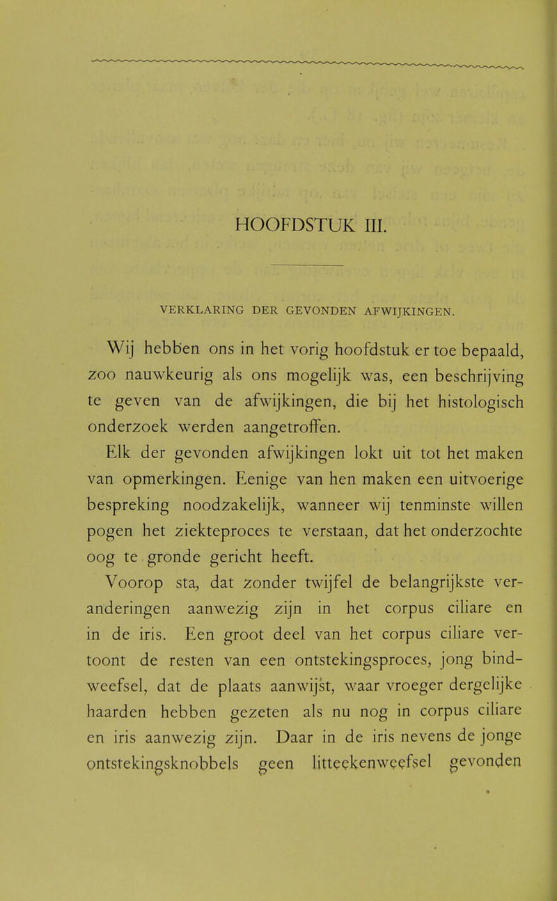 HOOFDSTUK III. VERKLARING DER GEVONDEN AFWIJKINGEN. Wij hebben ons in het vorig hoofdstuk er toe bepaald, zoo nauwkeurig als ons mogelijk was, een beschrijving te geven van de afwijkingen, die bij het histologisch onderzoek werden aangetroffen. Elk der gevonden afwijkingen lokt uit tot het maken van opmerkingen. Eenige van hen maken een uitvoerige bespreking noodzakelijk, wanneer wij tenminste willen pogen het ziekteproces te verstaan, dat het onderzochte oog te gronde gericht heeft. Voorop sta, dat zonder twijfel de belangrijkste ver- anderingen aanwezig zijn in het corpus ciliare en in de iris. Een groot deel van het corpus ciliare ver- toont de resten van een ontstekingsproces, jong bind- weefsel, dat de plaats aanwijst, waar vroeger dergelijke haarden hebben gezeten als nu nog in corpus ciliare en iris aanwezig zijn. Daar in de iris nevens de jonge ontstekingsknobbels geen litteekenweefsel gevonden