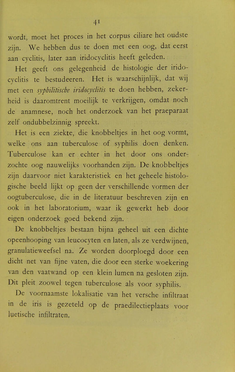 wordt, moet het proces in het corpus ciliare het oudste zijn. We hebben dus te doen met een oog, dat eerst aan cycHtis, later aan iridocyclitis heeft geleden. Het geeft ons gelegenheid de histologie der irido- cyclitis te bestudeeren. Het is waarschijnlijk, dat wij met een syphilitische iridocyclitis te doen hebben, zeker- heid is daaromtrent moeilijk te verkrijgen, omdat noch de anamnese, noch het onderzoek van het praeparaat zelf ondubbelzinnig spreekt. Het is een ziekte, die knobbeltjes in het oog vormt, welke ons aan tuberculose of syphilis doen denken. Tuberculose kan er echter in het door ons onder- zochte oog nauwelijks voorhanden zijn. De knobbeltjes zijn daarvoor niet karakteristiek en het geheele histolo- gische beeld lijkt op geen der verschillende vormen der oogtuberculose, die in de literatuur beschreven zijn en ook in het laboratorium, waar ik gewerkt heb door eigen onderzoek goed bekend zijn. De knobbeltjes bestaan bijna geheel uit een dichte opeenhooping van leucocyten en laten, als ze verdwijnen, granulatieweefsel na. Ze worden doorploegd door een dicht net van fijne vaten, die door een sterke woekering van den vaatwand op een klein lumen na gesloten zijn. Dit pleit zoowel tegen tuberculose als voor syphilis. De voornaamste lokalisatie van het versche infiltraat in de iris is gezeteld op de praedilectieplaats voor luetische infiltraten,
