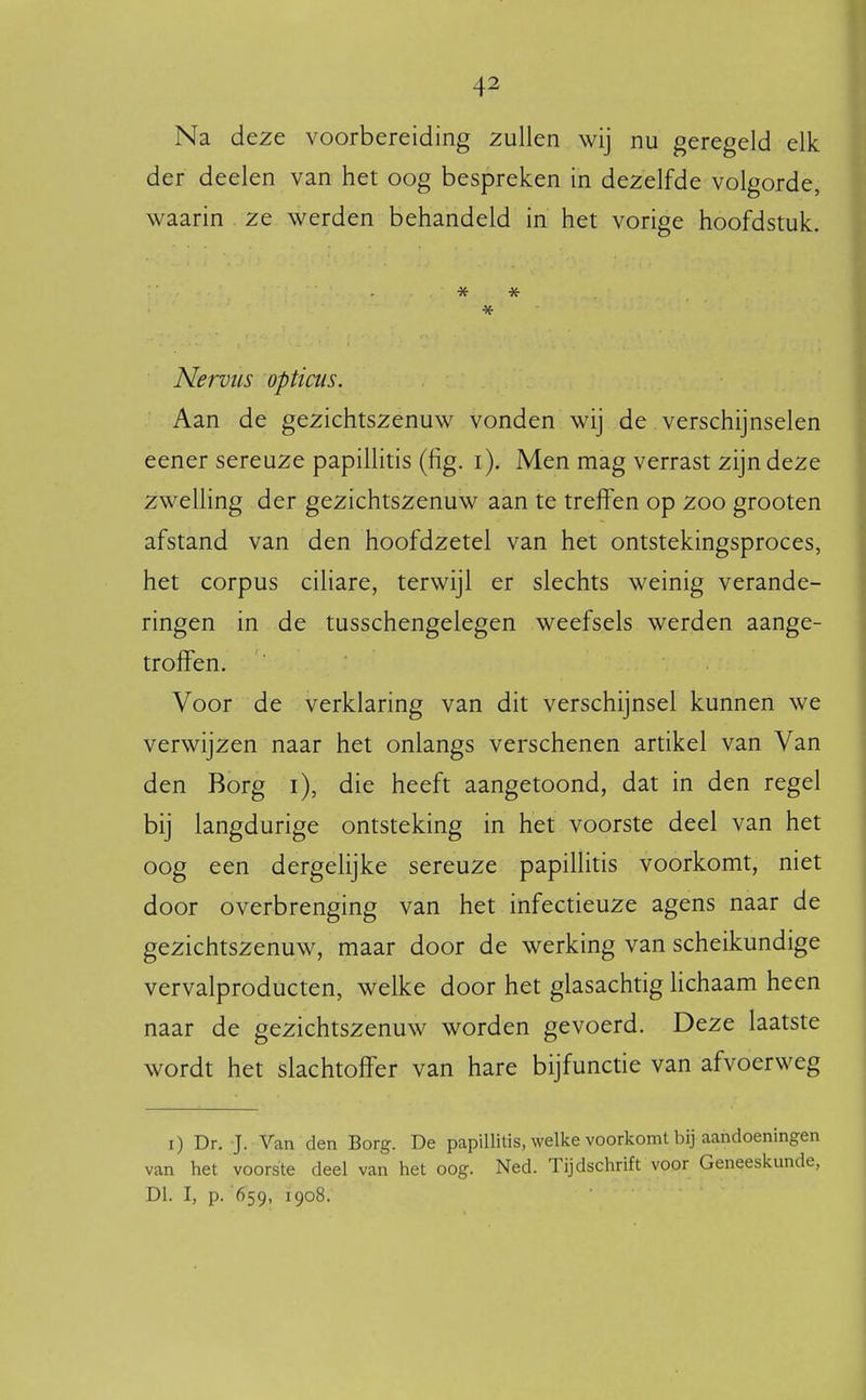 Na deze voorbereiding zullen wij nu geregeld elk der deelen van het oog bespreken in dezelfde volgorde, waarin ze werden behandeld in het vorige hoofdstuk. * Nervtis opticus. Aan de gezichtszenuw vonden wij de verschijnselen eener sereuze papiUitis (fig. i). Men mag verrast zijn deze zwelling der gezichtszenuw aan te treffen op zoo grooten afstand van den hoofdzetel van het ontstekingsproces, het corpus ciliare, terwijl er slechts weinig verande- ringen in de tusschengelegen weefsels werden aange- troffen. Voor de verklaring van dit verschijnsel kunnen we verwijzen naar het onlangs verschenen artikel van Van den Borg i), die heeft aangetoond, dat in den regel bij langdurige ontsteking in het voorste deel van het oog een dergelijke sereuze papillitis voorkomt, niet door overbrenging van het infectieuze agens naar de gezichtszenuw, maar door de werking van scheikundige vervalproducten, welke door het glasachtig lichaam heen naar de gezichtszenuw worden gevoerd. Deze laatste wordt het slachtoffer van hare bijfunctie van afvoerweg i) Dr. J. Van den Borg. De papillitis, welke voorkomt bij aandoeningen van het voorste deel van het oog. Ned. Tijdschrift voor Geneeskunde, Dl. I, p. 659, 1908.