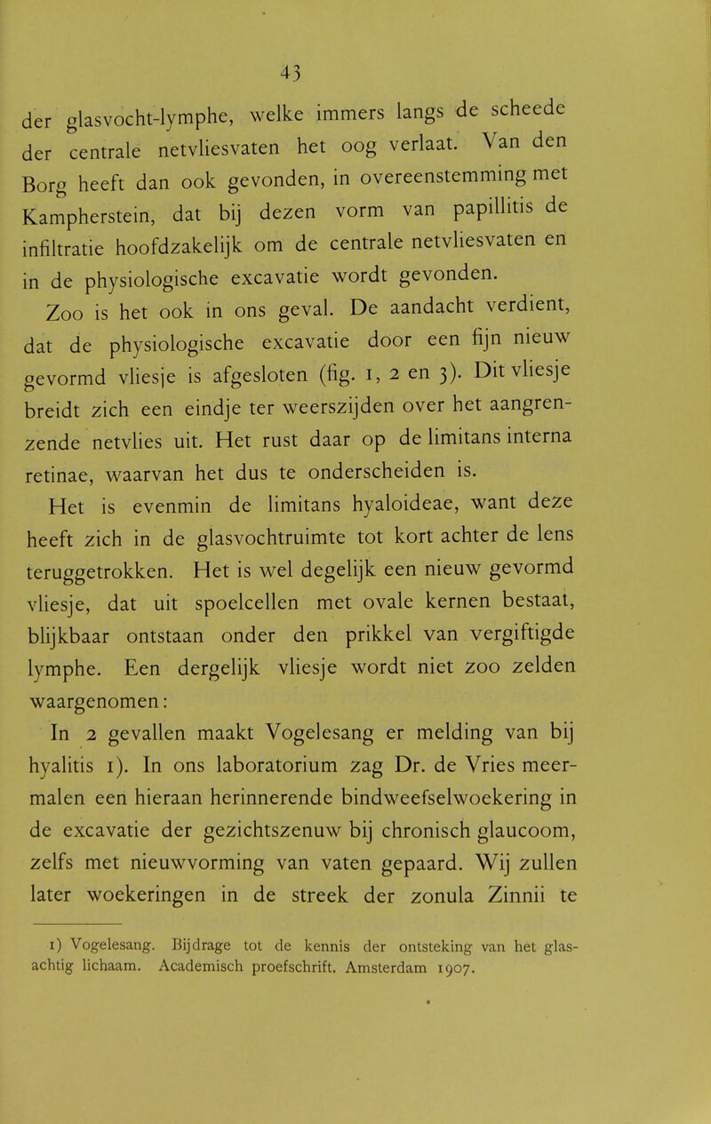 der glasvocht-lymphe, welke immers langs de scheede der centrale netvliesvaten het oog verlaat. Van den Borg heeft dan ook gevonden, in overeenstemming met Kampherstein, dat bij dezen vorm van papillitis de infihratie hoofdzakelijk om de centrale netvliesvaten en in de physiologische excavatie wordt gevonden. Zoo is het ook in ons geval. De aandacht verdient, dat de physiologische excavatie door een fijn nieuw gevormd vHesje is afgesloten (fig. i, 2 en 3). Ditvliesje breidt zich een eindje ter weerszijden over het aangren- zende netvHes uit. Het rust daar op de limitans interna retinae, waarvan het dus te onderscheiden is. Het is evenmin de limitans hyaloideae, want deze heeft zich in de glasvochtruimte tot kort achter de lens teruggetrokken. Het is wel degelijk een nieuw gevormd vUesje, dat uit spoelcellen met ovale kernen bestaat, blijkbaar ontstaan onder den prikkel van vergiftigde lymphe. Een dergelijk vHesje wordt niet 200 zelden waargenomen: In 2 gevallen maakt Vogelesang er melding van bij hyalitis i). In ons laboratorium zag Dr. de Vries meer- malen een hieraan herinnerende bindweefselwoekering in de excavatie der gezichtszenuw bij chronisch glaucoom, zelfs met nieuwvorming van vaten gepaard. Wij zullen later woekeringen in de streek der zonula Zinnii te i) Vogelesang. Bijdrage tot de kennis der ontsteking van het glas- achtig lichaam. Academisch proefschrift. Amsterdam 1907.