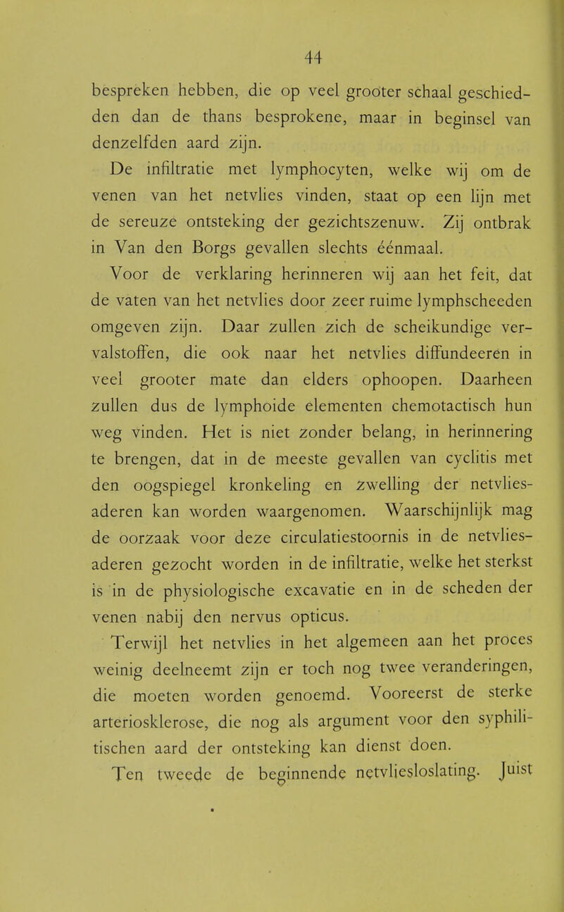 bespreken hebben, die op veel groöter schaal geschied- den dan de thans besprokene, maar in beginsel van denzelfden aard zijn. De infiltratie met lymphocyten, welke wij om de venen van het netvlies vinden, staat op een lijn met de sereuze ontsteking der gezichtszenuw. Zij ontbrak in Van den Borgs gevallen slechts éénmaal. Voor de verklaring herinneren wij aan het feit, dat de vaten van het netvlies door zeer ruime lymphscheeden omgeven zijn. Daar zullen zich de scheikundige ver- valstoffen, die ook naar het netvlies diffundeerén in veel grooter mate dan elders ophoopen. Daarheen zullen dus de lymphoide elementen chemotactisch hun weg vinden. Het is niet zonder belang, in herinnering te brengen, dat in de meeste gevallen van cyclitis met den oogspiegel kronkeling en zwelling der netvlies- aderen kan worden waargenomen. Waarschijnlijk mag de oorzaak voor deze circulatiestoornis in de netvlies- aderen gezocht worden in de infiltratie, welke het sterkst is in de physiologische excavatie en in de scheden der venen nabij den nervus opticus. Terwijl het netvHes in het algemeen aan het proces weinig deelneemt zijn er toch nog twee veranderingen, die moeten worden genoemd. Vooreerst de sterke arteriosklerose, die nog als argument voor den syphili- tischen aard der ontsteking kan dienst doen. Ten tweede de beginnende netvÜesloslating. Juist