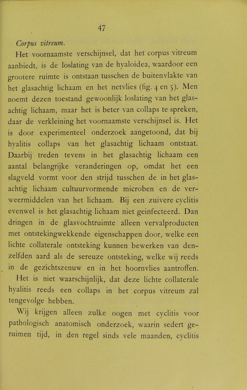 Corpus vitretm. Het voornaamste verschijnsel, dat het corpus vitreum aanbiedt, is de loslating van de hyaloidea, waardoor een arootere ruimte is ontstaan tusschen de buitenvlakte van het glasachtig lichaam en het netvUes (fig. 4 en 5). Men noemt dezen toestand gewoonlijk loslating van het glas- achtig lichaam, maar het is beter van collaps te spreken, daar de verkleining het voornaamste verschijnsel is. Het is door experimenteel onderzoek aangetoond, dat bij hyalitis collaps van het glasachtig Uchaam ontstaat. Daarbij treden tevens in het glasachtig lichaam een aantal belangrijke veranderingen op, omdat het een slagveld vormt voor den strijd tusschen de in het glas- achtig lichaam cultuurvormende microben en de ver- weermiddelen van het lichaam. Bij een zuivere cyclitis evenwel is het glasachtig lichaam niet geïnfecteerd. Dan dringen in de glasvochtruimte alleen vervalproducten met ontstekingwekkende eigenschappen door, welke een lichte collaterale ontsteking kunnen bewerken van den- zelfden aard als de sereuze ontsteking, welke wij reeds in de gezichtszenuw en in het hoornvHes aantroffen. Het is niet waarschijnlijk, dat deze lichte collaterale hyalitis reeds een collaps in het corpus vitreum zal tengevolge hebben. Wij krijgen alleen zulke oogen met cyclitis voor pathologisch anatomisch onderzoek, waarin sedert ge- ruimen tijd, in den regel sinds vele maanden, cyclitis /