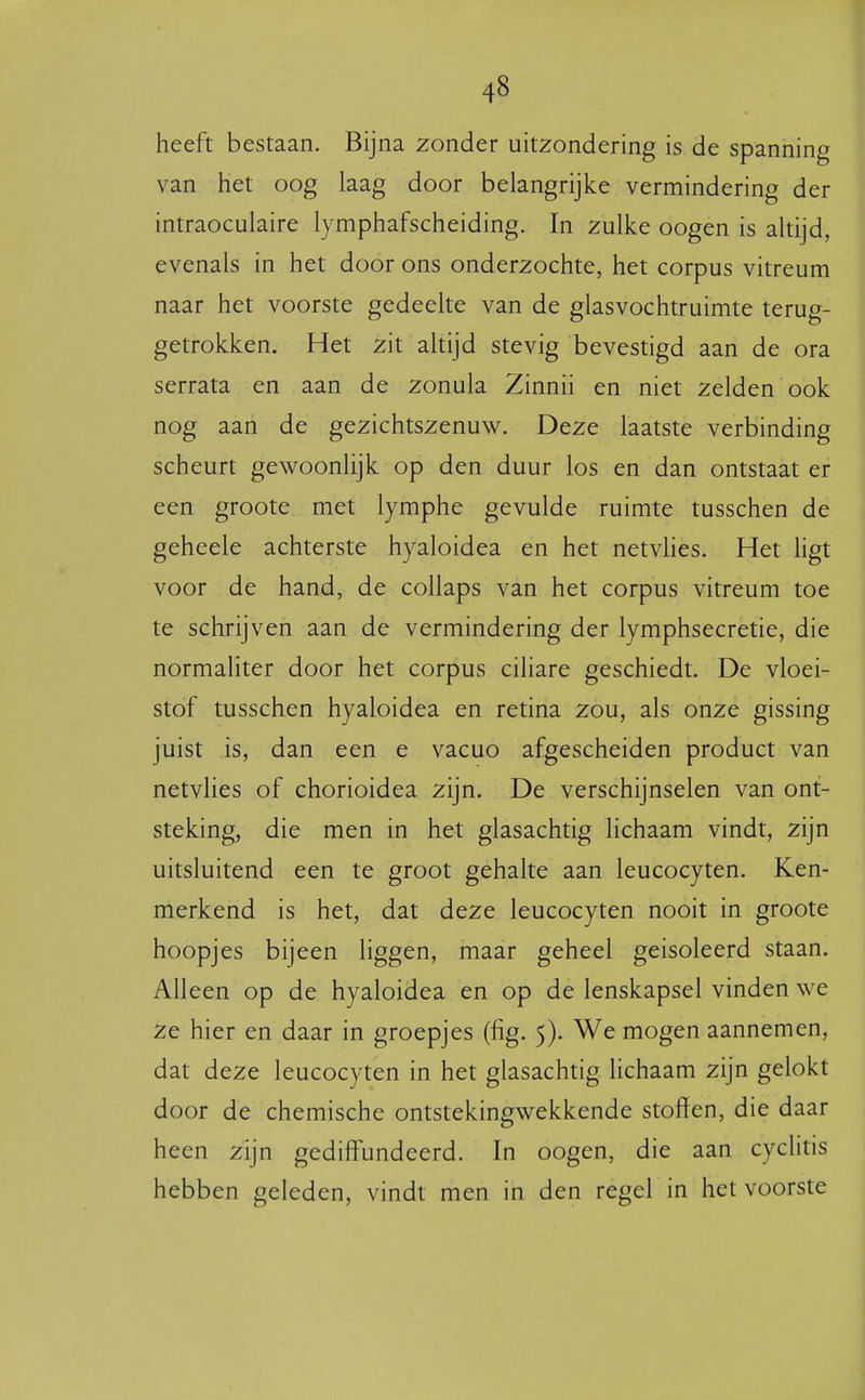 heeft bestaan. Bijna zonder uitzondering is de spanning van het oog laag door belangrijke vermindering der intraoculaire lymphafscheiding. In zulke oogen is altijd, evenals in het door ons onderzochte, het corpus vitreum naar het voorste gedeelte van de glasvochtruimte terug- getrokken. Het zit altijd stevig bevestigd aan de ora serrata en aan de zonula Zinnii en niet zelden ook nog aan de gezichtszenuw. Deze laatste verbinding scheurt gewoonlijk op den duur los en dan ontstaat er een groote met lymphe gevulde ruimte tusschen de geheele achterste hyaloidea en het netvhes. Het ligt voor de hand, de collaps van het corpus vitreum toe te schrijven aan de vermindering der lymphsecretie, die normaliter door het corpus ciliare geschiedt. De vloei- stof tusschen hyaloidea en retina zou, als onze gissing juist is, dan een e vacuo afgescheiden product van netvlies of chorioidea zijn. De verschijnselen van ont- steking, die men in het glasachtig lichaam vindt, zijn uitsluitend een te groot gehalte aan leucocyten. Ken- merkend is het, dat deze leucocyten nooit in groote hoopjes bijeen liggen, maar geheel geisoleerd staan. Alleen op de hyaloidea en op de lenskapsel vinden we ze hier en daar in groepjes (fig. 5). We mogen aannemen, dat deze leucocyten in het glasachtig lichaam zijn gelokt door de chemische ontstekingwekkende stoffen, die daar heen zijn gediffundeerd. In oogen, die aan cyclitis hebben geleden, vindt men in den regel in het voorste