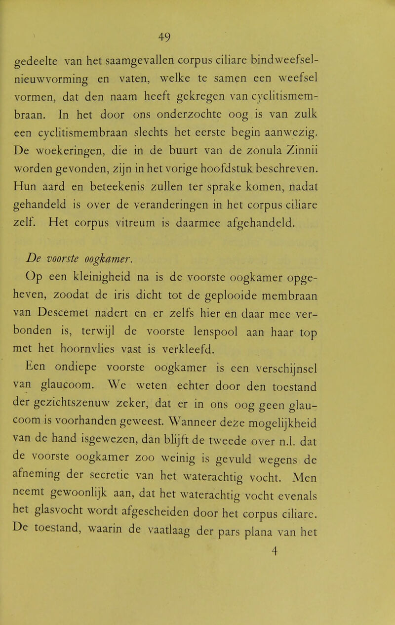 gedeelte van het saamgevallen corpus ciliare bindweefsel- nieuwvorming en vaten, welke te samen een weefsel vormen, dat den naam heeft gekregen van cyclitismem- braan. In het door ons onderzochte oog is van zulk een cyclitismembraan slechts het eerste begin aanwezig. De woekeringen, die in de buurt van de zonula Zinnii worden gevonden, zijn in het vorige hoofdstuk beschreven. Hun aard en beteekenis zullen ter sprake komen, nadat gehandeld is over de veranderingen in het corpus ciliare zelf. Het corpus vitreum is daarmee afgehandeld. De voorste oogkamer. Op een kleinigheid na is de voorste oogkamer opge- heven, zoodat de iris dicht tot de geplooide membraan van Descemet nadert en er zelfs hier en daar mee ver- bonden is, terwijl de voorste lenspool aan haar top met het hoornvlies vast is verkleefd. Een ondiepe voorste oogkamer is een verschijnsel van glaucoom. We weten echter door den toestand der gezichtszenuw zeker, dat er in ons oog geen glau- coom is voorhanden geweest. Wanneer deze mogelijkheid van de hand isgewezen, dan blijft de tweede over n.1. dat de voorste oogkamer zoo weinig is gevuld wegens de afneming der secretie van het waterachtig vocht. Men neemt gewoonlijk aan, dat het waterachtig vocht evenals het glasvocht wordt afgescheiden door het corpus ciliare. De toestand, waarin de vaatlaag der pars plana van het 4