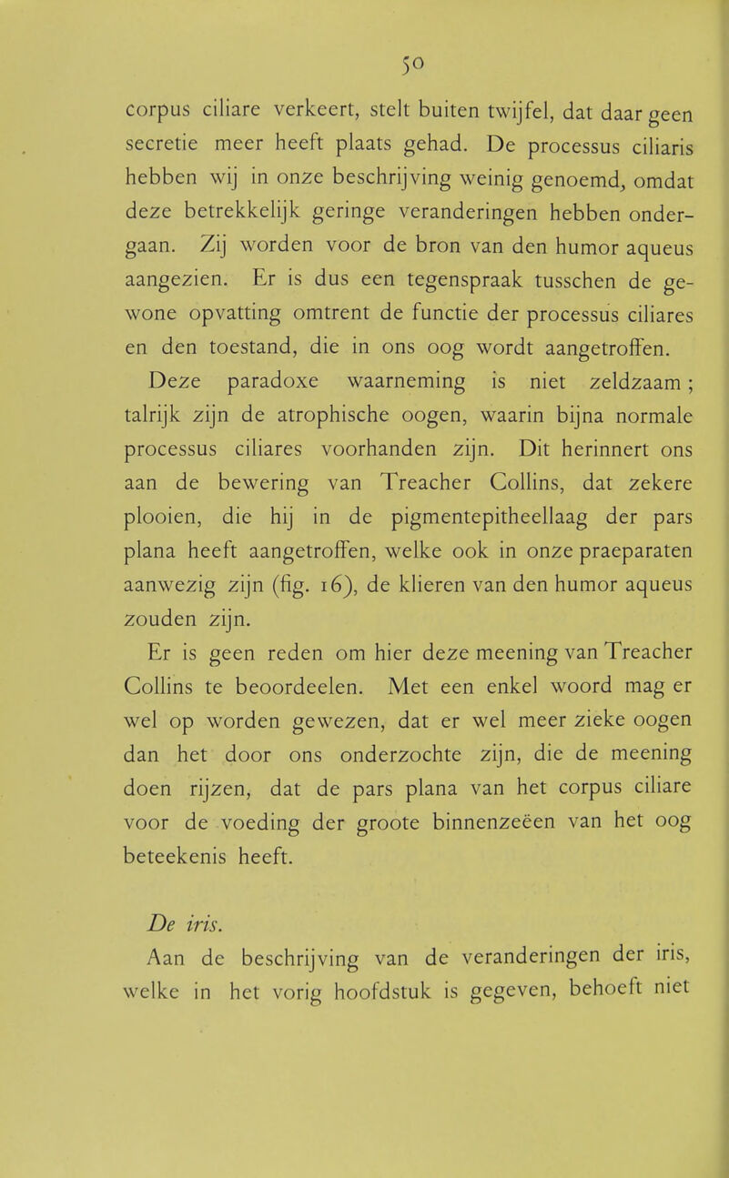 corpus ciliare verkeert, stelt buiten twijfel, dat daar geen secretie meer heeft plaats gehad. De processus ciliaris hebben wij in onze beschrijving weinig genoemd, omdat deze betrekkelijk geringe veranderingen hebben onder- gaan. Zij worden voor de bron van den humor aqueus aangezien. Er is dus een tegenspraak tusschen de ge- wone opvatting omtrent de functie der processus ciliares en den toestand, die in ons oog wordt aangetroffen. Deze paradoxe waarneming is niet zeldzaam; talrijk zijn de atrophische oogen, waarin bijna normale processus ciliares voorhanden zijn. Dit herinnert ons aan de bewering van Treacher Collins, dat zekere plooien, die hij in de pigmentepitheellaag der pars plana heeft aangetroffen, welke ook in onze praeparaten aanwezig zijn (fig. i6), de klieren van den humor aqueus zouden zijn. Er is geen reden om hier deze meening van Treacher Collins te beoordeelen. Met een enkel woord mag er wel op worden gewezen, dat er wel meer zieke oogen dan het door ons onderzochte zijn, die de meening doen rijzen, dat de pars plana van het corpus ciliare voor de voeding der groote binnenzeeën van het oog beteekenis heeft. De iris. Aan de beschrijving van de veranderingen der iris, welke in het vorig hoofdstuk is gegeven, behoeft niet