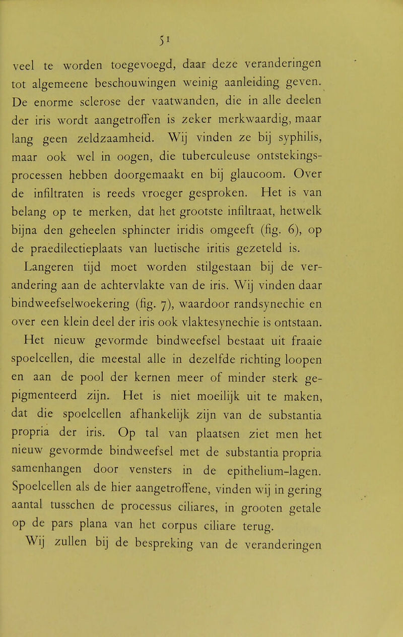 veel te worden toegevoegd, daar deze veranderingen tot algemeene beschouwingen weinig aanleiding geven. De enorme sclerose der vaatwanden, die in alle deelen der iris wordt aangetroffen is zeker merkwaardig, maar lang geen zeldzaamheid. Wij vinden ze bij syphihs, maar ook wel in oogen, die tuberculeuse ontstekings- processen hebben doorgemaakt en bij glaucoom. Over de infiltraten is reeds vroeger gesproken. Het is van belang op te merken, dat het grootste infiltraat, hetwelk bijna den geheelen sphincter iridis omgeeft (fig. 6), op de praedilectieplaats van luetische iritis gezeteld is. Langeren tijd moet worden stilgestaan bij de ver- andering aan de achtervlakte van de iris. Wij vinden daar bindweefselwoekering (fig. 7), waardoor randsynechie en over een klein deel der iris ook vlaktesynechie is ontstaan. Het nieuw gevormde bindweefsel bestaat uit fraaie spoelcellen, die meestal alle in dezelfde richting loopen en aan de pool der kernen meer of minder sterk ge- pigmenteerd zijn. Het is niet moeilijk uit te maken, dat die spoelcellen afhankelijk zijn van de substantia propria der iris. Op tal van plaatsen ziet men het nieuw gevormde bindweefsel met de substantia propria samenhangen door vensters in de epithelium-lagen. Spoelcellen als de hier aangetrolfene, vinden wij in gering aantal tusschen de processus ciliares, in grooten getale op de pars plana van het corpus ciliare terug. Wij zullen bij de bespreking van de veranderingen