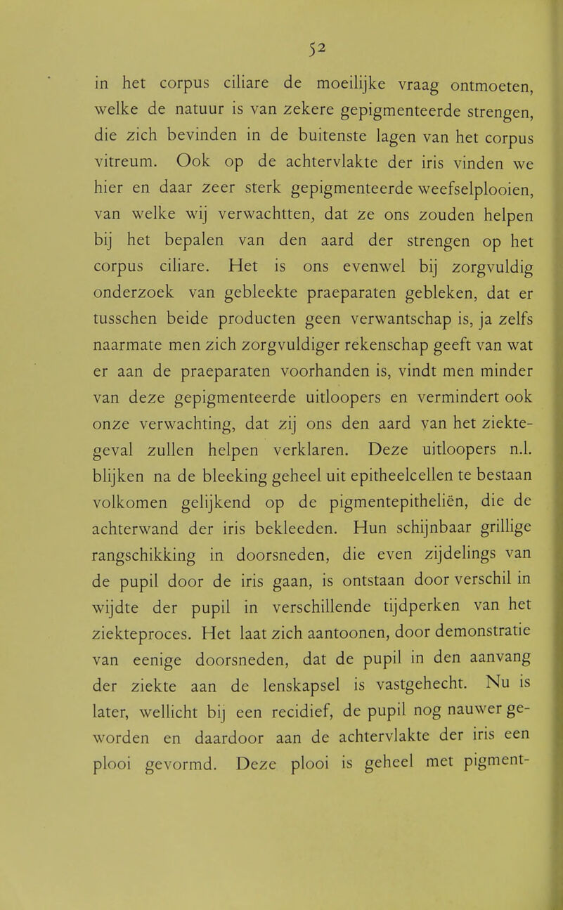 in het corpus ciliare de moeilijke vraag ontmoeten, welke de natuur is van zekere gepigmenteerde strengen, die zich bevinden in de buitenste lagen van het corpus vitreum. Ook op de achtervlakte der iris vinden we hier en daar zeer sterk gepigmenteerde weefselplooien, van welke wij verwachtten, dat ze ons zouden helpen bij het bepalen van den aard der strengen op het corpus ciliare. Het is ons evenwel bij zorgvuldig onderzoek van gebleekte praeparaten gebleken, dat er tusschen beide producten geen verwantschap is, ja zelfs naarmate men zich zorgvuldiger rekenschap geeft van wat er aan de praeparaten voorhanden is, vindt men minder van deze gepigmenteerde uitloopers en vermindert ook onze verwachting, dat zij ons den aard van het ziekte- geval zullen helpen verklaren. Deze uitloopers n.l. blijken na de bleeking geheel uit epitheelcellen te bestaan volkomen gelijkend op de pigmentepitheliën, die de achterwand der iris bekleeden. Hun schijnbaar griUige rangschikking in doorsneden, die even zijdelings van de pupil door de iris gaan, is ontstaan door verschil in wijdte der pupil in verschillende tijdperken van het ziekteproces. Het laat zich aantoonen, door demonstratie van eenige doorsneden, dat de pupil in den aanvang der ziekte aan de lenskapsel is vastgehecht. Nu is later, wellicht bij een recidief, de pupil nog nauwer ge- worden en daardoor aan de achtervlakte der iris een plooi gevormd. Deze plooi is geheel met pigment-