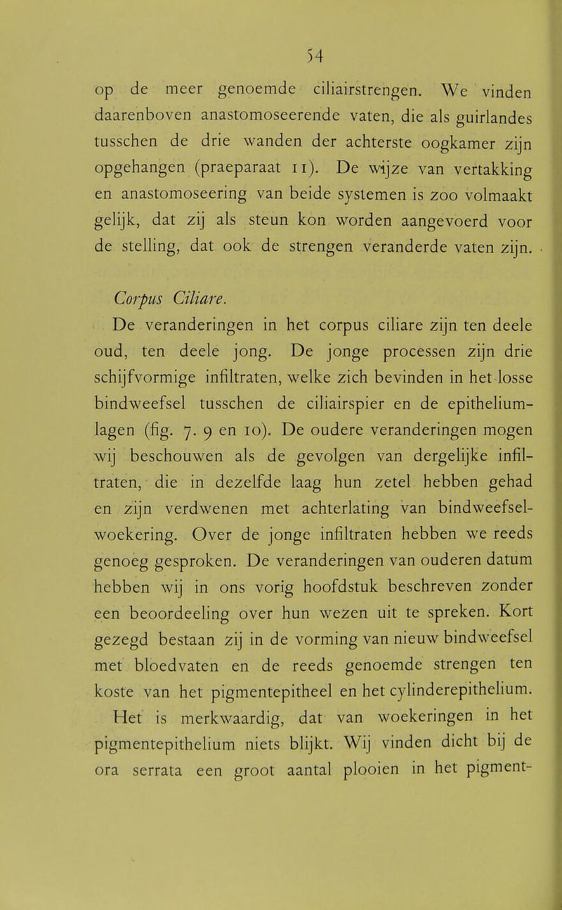 op de meer genoemde ciliairstrengen, We vinden daarenboven anastomoseerende vaten, die als guirlandes tusschen de drie wanden der achterste oogkamer 2ijn opgehangen (praeparaat ii). De wijze van vertakking en anastomoseering van beide systemen is zoo volmaakt gelijk, dat zij als steun kon worden aangevoerd voor de stelling, dat ook de strengen veranderde vaten zijn. Corpus Ciliare. De veranderingen in het corpus ciliare zijn ten deele oud, ten deele jong. De jonge processen zijn drie schijfvormige infiltraten, welke zich bevinden in het losse bindweefsel tusschen de ciliairspier en de epithelium- lagen (fig. 7. 9 en 10). De oudere veranderingen mogen wij beschouwen als de gevolgen van dergelijke infil- traten, die in dezelfde laag hun zetel hebben gehad en zijn verdwenen met achterlating van bindweefsel- woekering. Over de jonge infiltraten hebben we reeds genoeg gesproken. De veranderingen van ouderen datum hebben wij in ons vorig hoofdstuk beschreven zonder een beoordeeling over hun wezen uit te spreken. Kort gezegd bestaan zij in de vorming van nieuw bindweefsel met bloedvaten en de reeds genoemde strengen ten koste van het pigmentepitheel en het cylinderepithelium. Het is merkwaardig, dat van woekeringen in het pigmentepithelium niets blijkt. Wij vinden dicht bij de ora serrata een groot aantal plooien in het pigment-