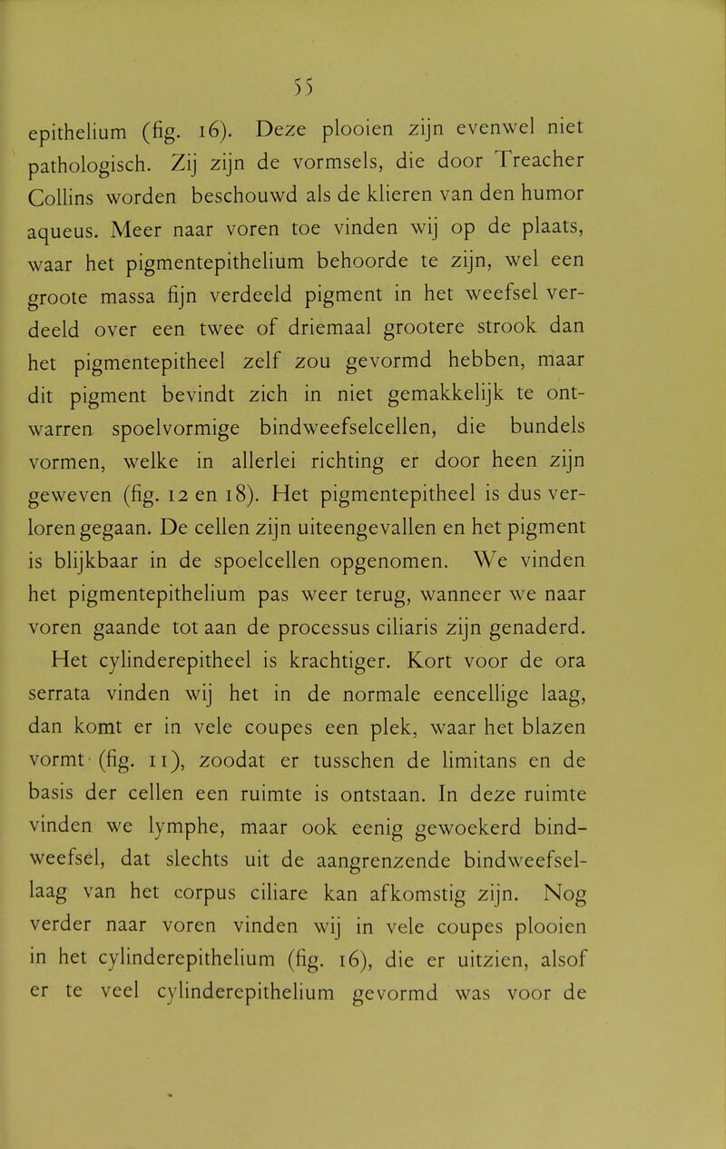 epithelium (fig. i6). Deze plooien zijn evenwel niet pathologisch. Zij zijn de vormsels, die door Treacher Collins worden beschouwd als de klieren van den humor aqueus. Meer naar voren toe vinden wij op de plaats, waar het pigmentepithelium behoorde te zijn, wel een groote massa fijn verdeeld pigment in het weefsel ver- deeld over een twee of driemaal grootere strook dan het pigmentepitheel zelf zou gevormd hebben, maar dit pigment bevindt zich in niet gemakkelijk te ont- warren spoelvormige bindweefselcellen, die bundels vormen, welke in allerlei richting er door heen zijn geweven (fig. 12 en 18). Het pigmentepitheel is dus ver- loren gegaan. De cellen zijn uiteengevallen en het pigment is blijkbaar in de spoelcellen opgenomen. We vinden het pigmentepithelium pas weer terug, wanneer we naar voren gaande tot aan de processus ciliaris zijn genaderd. Het cyhnderepitheel is krachtiger. Kort voor de ora serrata vinden wij het in de normale eencellige laag, dan komt er in vele coupes een plek, waar het blazen vormt '(fig. 11), zoodat er tusschen de limitans en de basis der cellen een ruimte is ontstaan. In deze ruimte vinden we lymphe, maar ook eenig gewoekerd bind- weefsel, dat slechts uit de aangrenzende bindweefsel- laag van het corpus ciliare kan afkomstig zijn. Nog verder naar voren vinden wij in vele coupes plooien in het cylinderepitheUum (fig. 16), die er uitzien, alsof er te veel cylinderepithelium gevormd was voor de